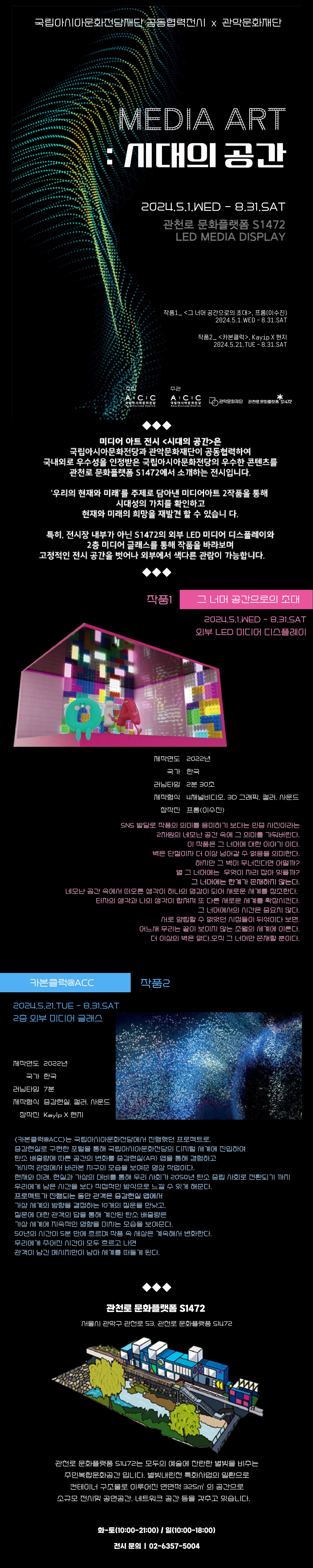 국립아시아문화전당재단 공동협력전시X관악문화재단  MEDIA ART : 시대의 공간  2024.5.1WED - 8.31.SAT 관천로 문화플랫폼 S1472 LED MEDIA DISPLAY  작품 1_<그 너머 공간으로의 초대>, 프롬(이수진) 2024.5.1WED - 8.31.SAT  작품2_<카본클럭>, KayipX현지 2024.5.21.TUE - 8.31.SAT  주최 국립아시아문화전당  주관 국립아시아문화전당 관악문화재단  관천로문화플랫폼 S1472  미디어 아트 전시<시대의 공간>은 국립아시아문화전당과 관악문화재단이 공동협력하여 국내외로 우수성을 인정받은 국립아시아문화전당의 우수한 콘텐츠를 관천로 문화플랫폼 S1472에서 소개하는 전시입니다.  '우리의 현재와 미래'를 주제로 담아낸 미디어아트 2작품을 통해 시대성의 가치를 확인하고 현재와 미래의 희망ㅇ르 재발견 할 수 있습니다.  특히, 전시장 내부가 아닌 S1472의 외부 LED 미디어 디스플레이와 2층 미디어 클래스를 통해 작품을 바라보여 고정적인 전시 공간을 벗어나 외부에서 색다른 관람이 가능합니다.  작품1 그 너머 공간으로의 초대  2024.5.1WED - 8.31.SAT 외부 LED 미디어 디스플레이  제작연도 2022년 국가 한국  러닝타입 2분30초  제작형식 4채널비디오, 3D 그래픽, 컬러, 사운드 창작전 프롬(이수진)  SNS 발달로 작품의 의미를 음미하기 보다는 인증 사진이라는 2차원의 네모난 공간 속에 그 의미를 가둬버린다. 이 작품은 그 너머에 대한 이야기 이다. 벽은 단절이자 더 이상 넘어갈 수 없음을 의미한다.  하지만 그 벽이 무너진다면 어떨까? 별 그 너머에는 무엇이 자리 잡아 있을까? 그 너머에는 한계가 존재하지 않는다. 네모난 공간 속에서 떠오른 생각이 하나의 영감이 되어 새로운 세계를 창조한다.  타자의 생각과 나의 생각이 합쳐져 또 다른 새로운 세계를 확장시킨다. 그 너머에서의 시간은 중요치 않다. 서로 양립할 수 없었던 시정들이 뒤섞이다 보면, 어느새 우리는 끝이 보이지 않는 초월의 세계에 이른다. 더 이상의 벽은 없다 오직 그 너머만 존재할 뿐이다. 작품2 카본클럭 ACC  2024.5.21.TUE-8.31.SAT 2층 외부 미디어 글래서  제작연도 2022년 국가 한국 러닝타임 7분  제작형식 증강현실, 컬러, 사운드, 창작진, KayipX현지 <카본클럭ACC>는 국립아시아문화전당에서 진행했던 프로젝트로, 증강현실로 구현한 포털을 통해 국립아시아문화전당의 디지털 세계에 진입하여 탄소 배출량에 따른 공간의 변화를 증강현실(AR) 앱을 통해 경험하고 거시적 관점에서 바라본 지구의 모습을 보여준 영상 작업니다. 현재와 미래, 현실과 가상의 대비를 통해 우리 사회가 2050년 탄소 중립 사회로 전환되기 까지 우리에게 남은 시간을 보다 직접적인 방식으로 느낄 수 있게 해준다. 프로젝트가 진행되는 동안 관객은 증강현실 앱에서 가상 세계의 방향을 결정하는 10개의 질문을 만났고, 질문에 대한 관객의 답을 통해 계싼된 탄소 배출량은 가상 세계에 지속적인 영향을 미치는 모습을 보여준다. 50년의 시간이 5분 만에 흐르며 작품 속 세상은 게속해서 변화한다. 우리에게 주어진 시간이 모두 흐르고 나면 관객이 남긴 메세지만이 남아 세계를 떠돌게 된다.   관천로 문화플랫폼 S1472  서울시 관악구 관천로 53, 관천로 문화플랫폼 S1472  관천로 문화플랫폼 S1472는 모두의 예쑬에 찬란한 별빛을 비추는 주민복합문화공간입니다. 별비내린천 특화사업의 일환으로 컨테이너 구조물로 이루어진 연면역 325제곱미터의 공간으로 소규모 전시 및 공연공간, 네트워크 공간 등을 갖추고 있습니다.   화-토(10:00-21:00) 일(10:00-18:00)  전시문의 02-6357-5004