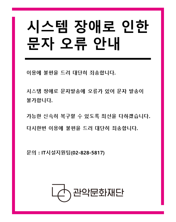 시스템 장애로 인한 문자 오류 안내    이용에 불편을 드려 대단히 죄송합니다.  시스템 장애로 문자발송에 오류가 있어 문자 발송이 불가합니다.  가능한 신속히 복구할 수 있도록 최선을 다하겠습니다.  다시한번 이용에 불편을 드려 대단히 죄송합니다.    문의 : IT시설지원팀(02-828-5817)