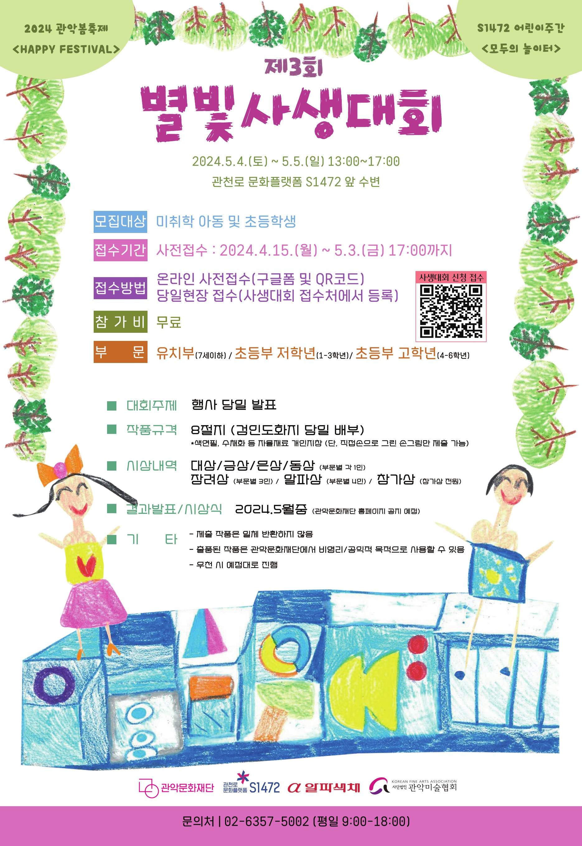 2024 관악봄축제 <HAPPY FESTIVAL> S1472 어린이주간 <모두의 놀이터> 제3회 별빛사생대회 2024.5.4(토) ~ 5.5(일) 13:00 ~ 17:00 관천로 문화플랫폼 S1472 앞 수변 모집대상 미취학 아동 및 초등학생 접수기간 사전접수 : 2024.4.15.(월)~5.3.(금) 17:00까지 접수방법 온라인 사전접수(구글폼 및 QR코드) 당일현장 접수(사생대회 접수처에서 등록)참가비 무료 부문 유치부(7세이하)/초등부 저학년(1-3학년) 초등부 고학년(4-6학년) 대회주제 행사 당일 발표 작품규결 8절지(검인도화지 당일 배부) *색연필, 수채화 등 자율재료 개인지참 (단, 직접손으로 그린 손그림만 제출 가능) 시상내역 대상/금상/은상/동상(부분별 각 1인) 장려상(부문별 3인)/알파상(부문별 4인)/참가상(참가상 전원) 결과발표/시상식 2024/5월중(관악문화재단 홈페이지 공지 예정) 기타 - 제출 작품은 일체 반환하지 않음 - 출품된 작품은 관악문화재단에서 비영리/공익적 목적으로 사용할 수 있음 - 우천 시 예정대로 진행 관악문화재단 관천로 문화플랫폼 S1472 알파색체 사단법인 관악미술협회 문의처 02-6357-5002