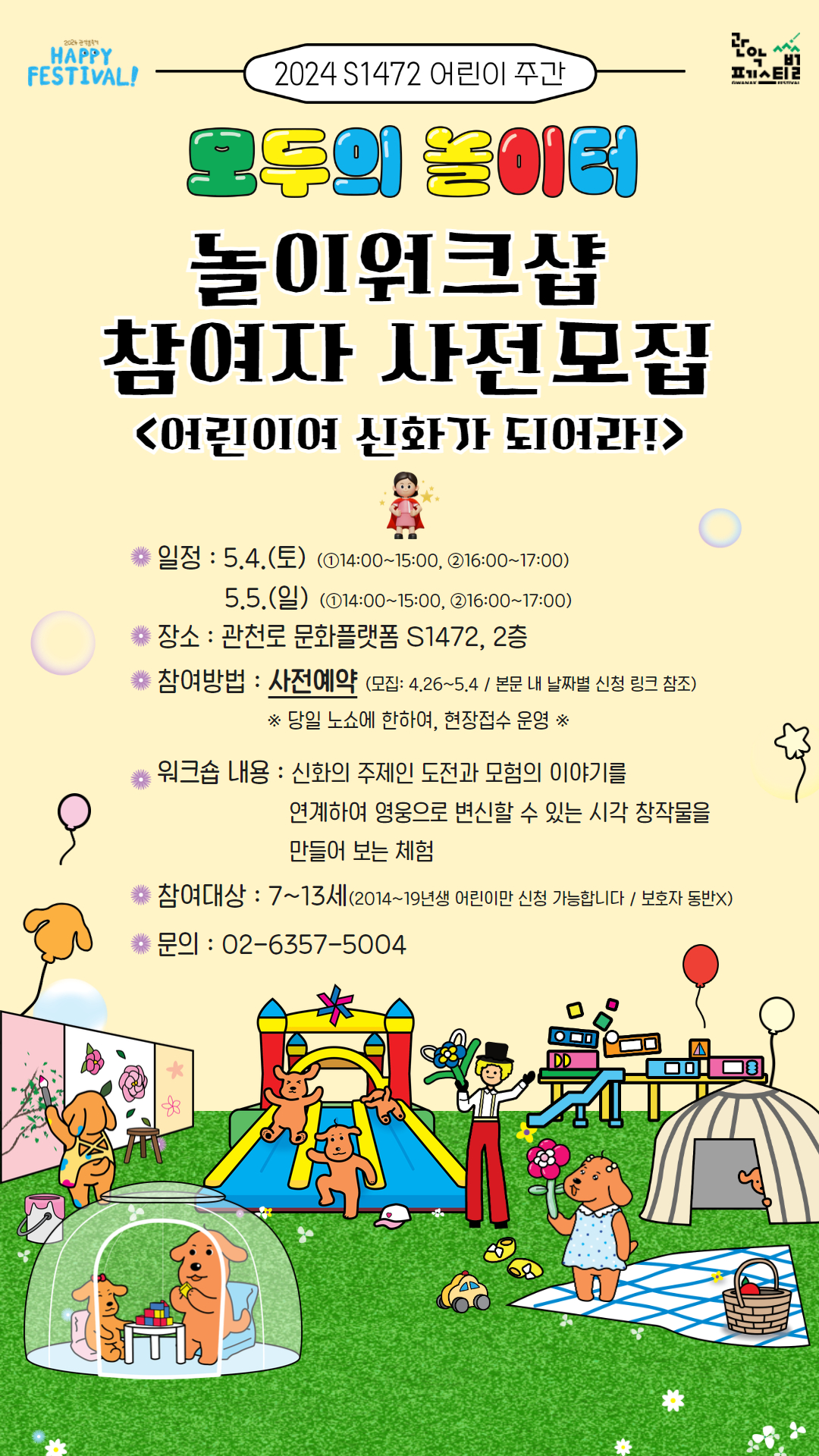 2024 S1472 어린이 주간 모두의 놀이터 놀이워크샵 참여자 사전모집 <어린이여 신화가 되어라!>  일정 : 5.4.(토) (①14:00-15:00, ②16:00-17:00) 5.5.(일) (①14:00-15:00, ②16:00-17:00) 장소 : 관천로 문화플랫폼 S1472, 2층 참여방법 : 사전예약 (모집: 4.26-5.4 / 본문 내 날짜별 사전 링크 참조) ※당일 노쇼에 한하여, 현장접수 운영※ 워크숍 내용 : 신화의 주제인 도전과 모험의 이야기를 연계하여 영웅으로 변실 할 수 있는 시각 창작물을 만들어보는 체험 참여대상 : 7~13세(2014~19년생 어린이만 신청 가능합니다 / 보호자 동반X) 문의 : 02-6357-5004 