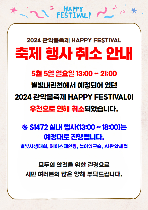 2024 관악봄축제 HAPPY FESTIVAL 운영사무국입니다.  5월 5일 일요일 13:00 ~ 21:00 별빛내린천에서 예정되어 있던 축제 행사는 우천 예보로 취소되었습니다.  ※ S1472 실내 행사(13:00 ~ 18:00)는 예정대로 진행됩니다. 별빛사생대회, 페이스페인팅, 놀이워크숍, AI관악세컷  모두의 안전을 위한 결정으로 시민 여러분의 많은 양해 부탁드립니다.  감사합니다.
