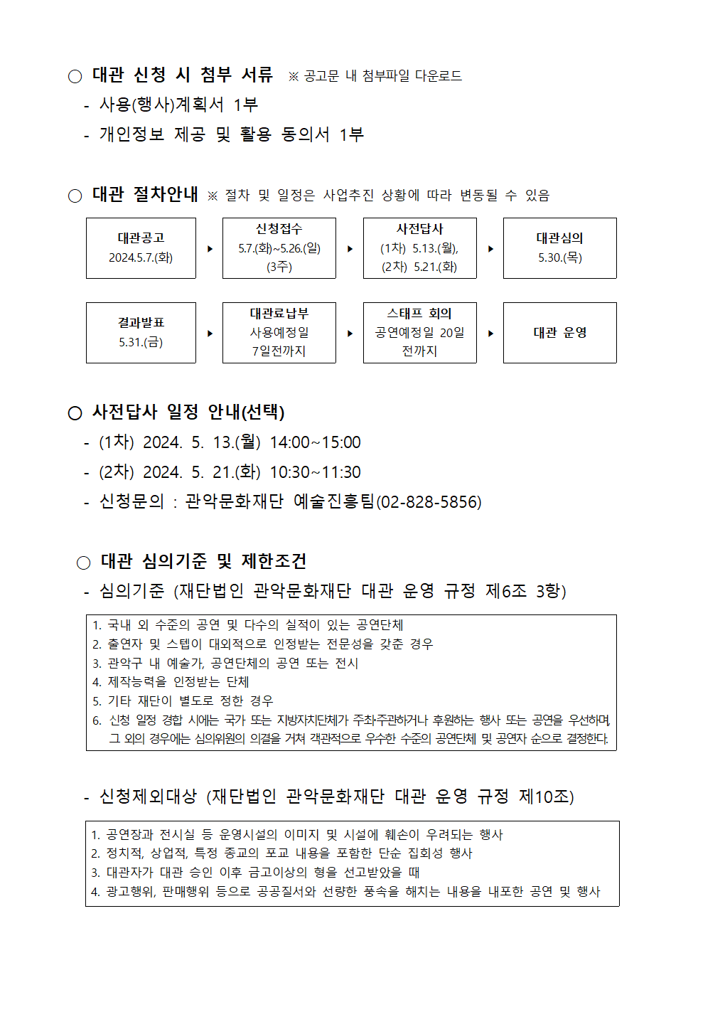 2 2024년 관악아트홀 하반기 정기대관 공고002  ○ 대관 신청 시 첨부 서류  ※ 공고문 내 첨부파일 다운로드   - 사용(행사)계획서 1부   - 개인정보 제공 및 활용 동의서 1부   ○ 대관 절차안내 ※ 절차 및 일정은 사업추진 상황에 따라 변동될 수 있음     대관공고 2024.5.7.(화) ‣  신청접수 5.7.(화)~5.26.(일) (3주) ‣ 사전답사 (1차) 5.13.(월), (2차) 5.21.(화) ‣ 대관심의 5.30.(목)        결과발표 5.31.(금) ‣ 대관료납부 사용예정일 7일전까지 ‣ 스태프 회의 공연예정일 20일 전까지 ‣ 대관 운영   ○ 사전답사 일정 안내(선택)   - (1차) 2024. 5. 13.(월) 14:00~15:00   - (2차) 2024. 5. 21.(화) 10:30~11:30   - 신청문의 : 관악문화재단 예술진흥팀(02-828-5856)   ○ 대관 심의기준 및 제한조건   - 심의기준 (재단법인 관악문화재단 대관 운영 규정 제6조 3항)  1. 국내 외 수준의 공연 및 다수의 실적이 있는 공연단체 2. 출연자 및 스텝이 대외적으로 인정받는 전문성을 갖춘 경우 3. 관악구 내 예술가, 공연단체의 공연 또는 전시  4. 제작능력을 인정받는 단체 5. 기타 재단이 별도로 정한 경우 6. 신청 일정 경합 시에는 국가 또는 지방자치단체가 주최주관하거나 후원하는 행사 또는 공연을 우선하며, 그 외의 경우에는 심의위원의 의결을 거쳐 객관적으로 우수한 수준의 공연단체 및 공연자 순으로 결정한다.     - 신청제외대상 (재단법인 관악문화재단 대관 운영 규정 제10조)    1. 공연장과 전시실 등 운영시설의 이미지 및 시설에 훼손이 우려되는 행사 2. 정치적, 상업적, 특정 종교의 포교 내용을 포함한 단순 집회성 행사 3. 대관자가 대관 승인 이후 금고이상의 형을 선고받았을 때  4. 광고행위, 판매행위 등으로 공공질서와 선량한 풍속을 해치는 내용을 내포한 공연 및 행사