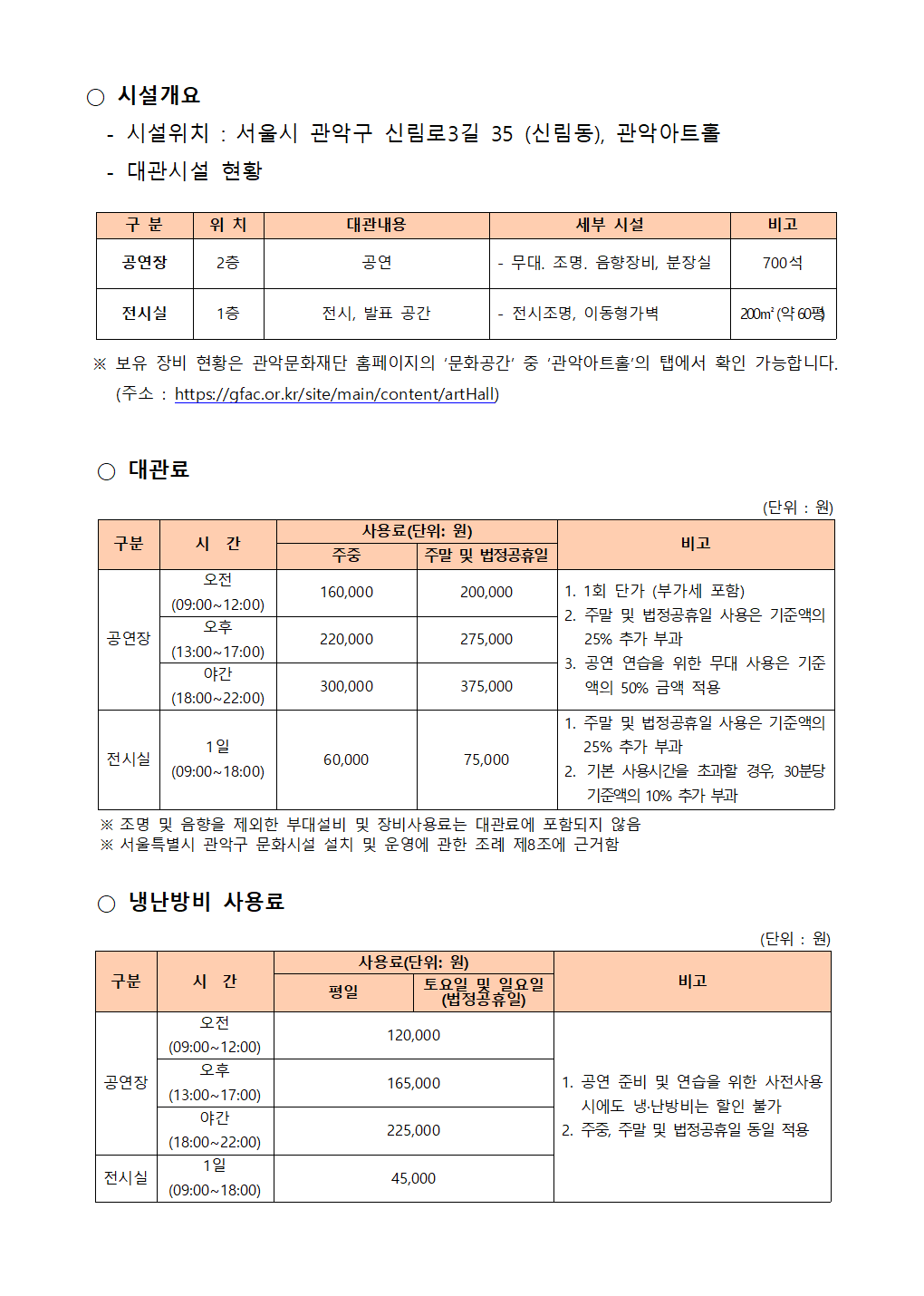 2 2024년 관악아트홀 하반기 정기대관 공고003 ○ 시설개요   - 시설위치 : 서울시 관악구 신림로3길 35 (신림동), 관악아트홀   - 대관시설 현황   구 분 위 치 대관내용 세부 시설 비고 공연장 2층 공연 - 무대․ 조명․ 음향장비, 분장실 700석 전시실 1층 전시, 발표 공간 - 전시조명, 이동형가벽 200㎡ (약 60평)   ※ 보유 장비 현황은 관악문화재단 홈페이지의 ‘문화공간’ 중 ‘관악아트홀’의 탭에서 확인 가능합니다. (주소 : https://gfac.or.kr/site/main/content/artHall)   ○ 대관료   구분 시  간 사용료(단위: 원) 비고 주중 주말 및 법정공휴일 공연장 오전 (09:00~12:00) 160,000 200,000 1. 1회 단가 (부가세 포함) 2. 주말 및 법정공휴일 사용은 기준액의 25% 추가 부과 3. 공연 연습을 위한 무대 사용은 기준액의 50% 금액 적용 오후 (13:00~17:00) 220,000 275,000 야간 (18:00~22:00) 300,000 375,000 전시실 1일 (09:00~18:00) 60,000 75,000 1. 주말 및 법정공휴일 사용은 기준액의 25% 추가 부과 2. 기본 사용시간을 초과할 경우, 30분당 기준액의 10% 추가 부과 (단위 : 원)    ※ 조명 및 음향을 제외한 부대설비 및 장비사용료는 대관료에 포함되지 않음   ※ 서울특별시 관악구 문화시설 설치 및 운영에 관한 조례 제8조에 근거함   ○ 냉난방비 사용료   구분 시  간 사용료(단위: 원) 비고 평일 토요일 및 일요일 (법정공휴일) 공연장 오전 (09:00~12:00) 120,000 1. 공연 준비 및 연습을 위한 사전사용 시에도 냉·난방비는 할인 불가 2. 주중, 주말 및 법정공휴일 동일 적용 오후 (13:00~17:00) 165,000 야간 (18:00~22:00) 225,000 전시실 1일 (09:00~18:00) 45,000 (단위 : 원)