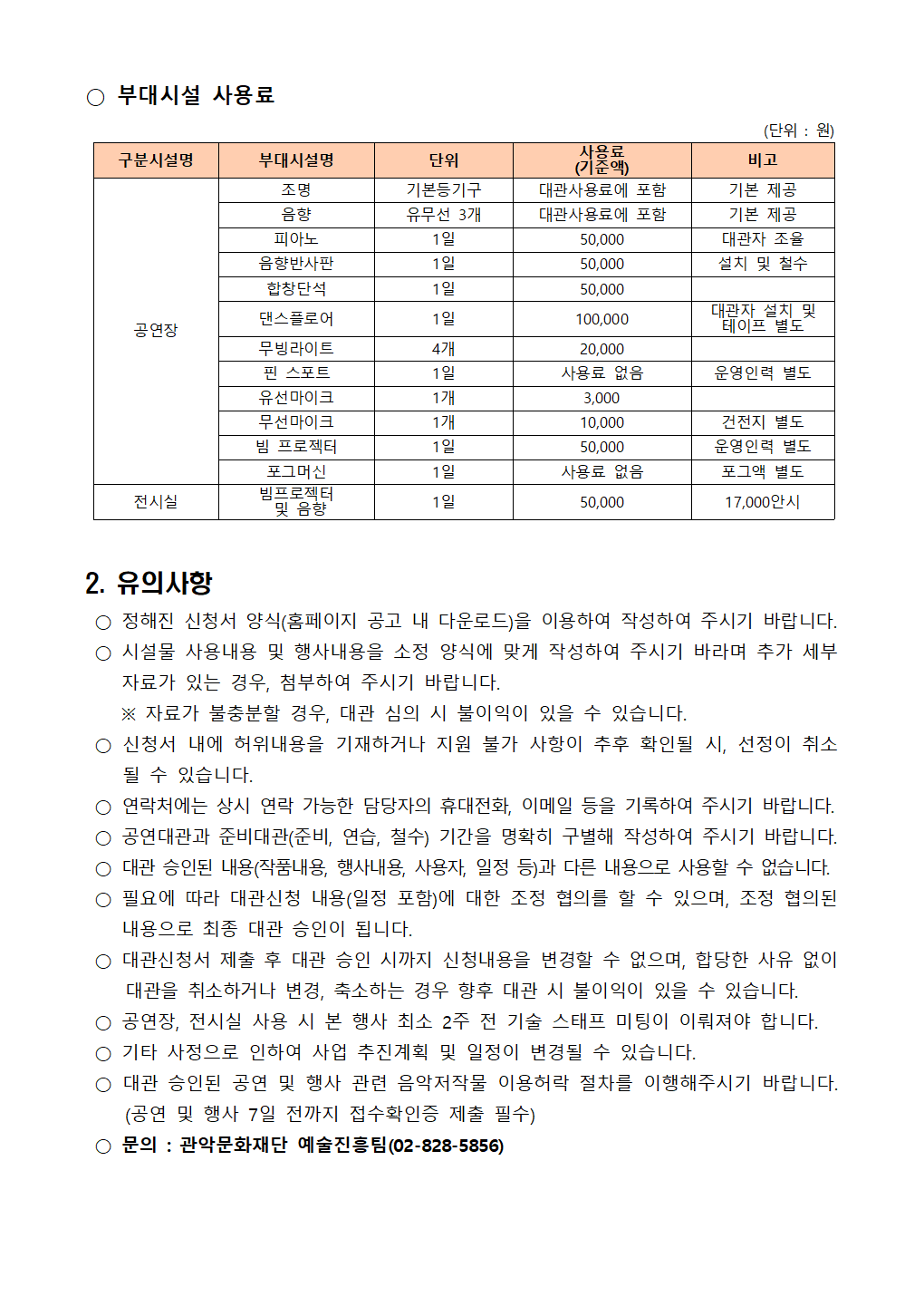 2 2024년 관악아트홀 하반기 정기대관 공고004  ○ 부대시설 사용료   구분시설명 부대시설명 단위 사용료 (기준액) 비고 공연장 조명 기본등기구 대관사용료에 포함 기본 제공 음향  유무선 3개 대관사용료에 포함 기본 제공 피아노 1일 50,000 대관자 조율 음향반사판 1일 50,000 설치 및 철수 합창단석 1일 50,000  댄스플로어 1일 100,000 대관자 설치 및 테이프 별도 무빙라이트 4개 20,000  핀 스포트 1일 사용료 없음 운영인력 별도 유선마이크 1개 3,000  무선마이크 1개 10,000 건전지 별도 빔 프로젝터 1일 50,000 운영인력 별도 포그머신 1일 사용료 없음 포그액 별도  전시실 빔프로젝터  및 음향 1일 50,000 17,000안시 (단위 : 원)   2. 유의사항   ○ 정해진 신청서 양식(홈페이지 공고 내 다운로드)을 이용하여 작성하여 주시기 바랍니다.  ○ 시설물 사용내용 및 행사내용을 소정 양식에 맞게 작성하여 주시기 바라며 추가 세부 자료가 있는 경우, 첨부하여 주시기 바랍니다.     ※ 자료가 불충분할 경우, 대관 심의 시 불이익이 있을 수 있습니다.  ○ 신청서 내에 허위내용을 기재하거나 지원 불가 사항이 추후 확인될 시, 선정이 취소될 수 있습니다.  ○ 연락처에는 상시 연락 가능한 담당자의 휴대전화, 이메일 등을 기록하여 주시기 바랍니다.  ○ 공연대관과 준비대관(준비, 연습, 철수) 기간을 명확히 구별해 작성하여 주시기 바랍니다.  ○ 대관 승인된 내용(작품내용, 행사내용, 사용자, 일정 등)과 다른 내용으로 사용할 수 없습니다.  ○ 필요에 따라 대관신청 내용(일정 포함)에 대한 조정 협의를 할 수 있으며, 조정 협의된 내용으로 최종 대관 승인이 됩니다.   ○ 대관신청서 제출 후 대관 승인 시까지 신청내용을 변경할 수 없으며, 합당한 사유 없이 대관을 취소하거나 변경, 축소하는 경우 향후 대관 시 불이익이 있을 수 있습니다.  ○ 공연장, 전시실 사용 시 본 행사 최소 2주 전 기술 스태프 미팅이 이뤄져야 합니다.  ○ 기타 사정으로 인하여 사업 추진계획 및 일정이 변경될 수 있습니다.  ○ 대관 승인된 공연 및 행사 관련 음악저작물 이용허락 절차를 이행해주시기 바랍니다. (공연 및 행사 7일 전까지 접수확인증 제출 필수)  ○ 문의 : 관악문화재단 예술진흥팀(02-828-5856)
