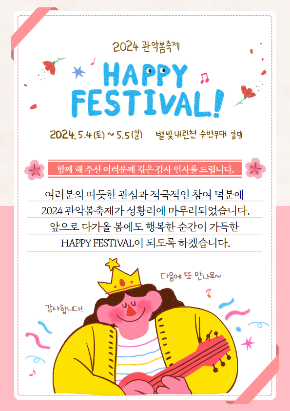 여러분의 따듯한 관심과 적극적인 참여 덕분에 2024 관악봄축제가 성황리에 마무리되었습니다.  앞으로 다가올 봄에도 행복한 순간이 가득한 HAPPY FESTIVAL이 되도록 하겠습니다.