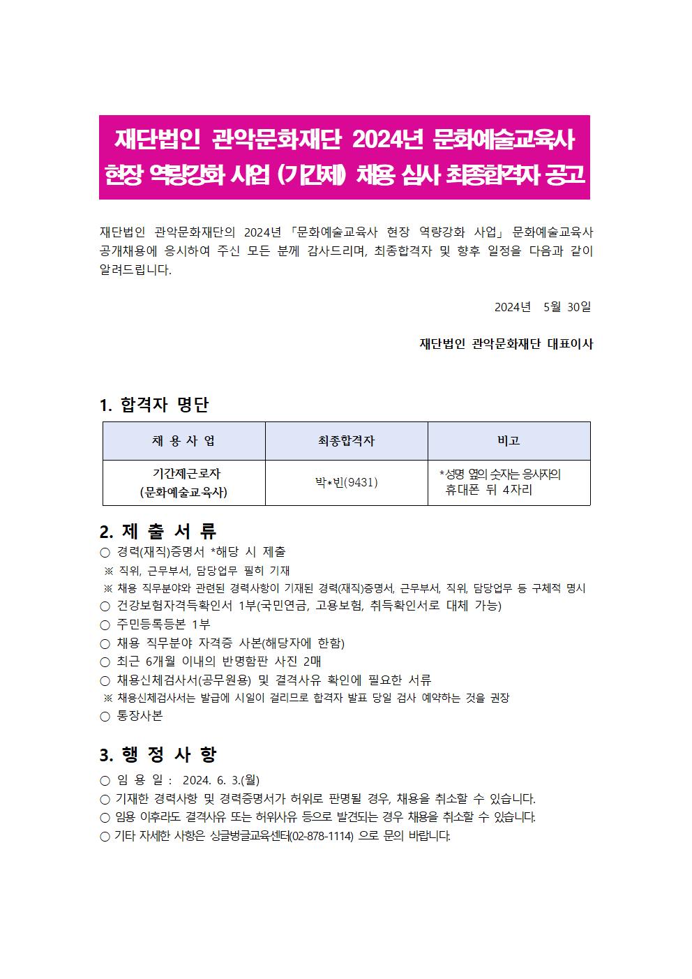 재단법인 관악문화재단 2024년 문화예술교육사 현장 역량강화 사업 (기간제) 채용 심사 최종합격자 공고  재단법인 관악문화재단의 2024년 문화예술교육사 현장 역량강화 사업 문화예술교육사 공개채용에 응시하여 주신 모든 분께 감사드리며, 최종합격자 및 향후 일정을 다음과 같이 알려드립니다.  2024년 5월 30일 재단법인 관악문화재단 대표이사  1. 합격자명단  채용사업 기간제 근로자(문화예술교육사)  최종합격자 박*빈(9431) 비고 성명 옆의 숫자는 응시자의 휴대폰 뒤 4자리   2. 제출자료  -경력(재직)증명서 *해당시 제출  ※ 직위, 근무부서, 담당업무 필히 기재 ※ 체용, 직무분야와 관련된 경력사항이 기재된 경력(재직)증명서, 근무부서, 직위, 담당업무 등 구체적 명시 - 건강보험자격득실확인서1부(국민연금, 고용보험 취득확인서로 대체가능) - 주민등록등본 1부 - 채용 직무분야 자격증 사본(해당자에 한함) - 최근 6개월 이내의 반명함판 사진 2매 - 채용신체검사서(공무원용) 및 결격사유 확인에 필요한 서류  ※ 채용신체검사서는 발급에 시일이 걸리브로 합격자 발표 당일 검사 예약하는 것을 권장 - 통장사본   3. 행정사항  - 임용일 : 2024. 6.3.(월)  - 기재한 경력사항 및 경력증명서가 허위로 판명될 경우, 채용을 취소 할 수 있습니다. - 임용 이후라도 결격사유 또는 허위사유 등으로 발견되는 경우 채용을 취소할 수 있습니다. - 기타 자세한 사항은 싱글벙글교육센터(02-828-1114)으로 문의 바랍니다.