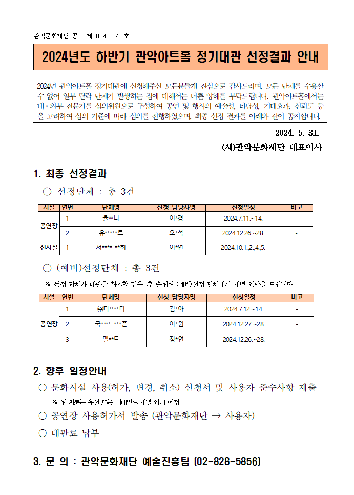 2024년 하반기 관악아트홀 정기대관 선정결과 안내001  관악문화재단 공고 제2024 - 43호  2024년도 하반기 관악아트홀 정기대관 선정결과 안내   2024년 관악아트홀 정기대관에 신청해주신 모든분들게 진심으로 감사드리며, 모든 단체를 수용할 수 없어 일부 탈락 단체가 발생하는 점에 대해서는 너른 양해를 부탁드립니다. 관악아트홀에서는 내·외부 전문가를 심의위원으로 구성하여 공연 및 행사의 예술성, 타당성, 기대효과, 신뢰도 등을 고려하여 심의 기준에 따라 심의를 진행하였으며, 최종 선정 결과를 아래와 같이 공지합니다.   2024. 5. 31. (재)관악문화재단 대표이사 1. 최종 선정결과   ○ 선정단체 : 총 3건   시설 연번 단체명 신청 담당자명 신청일정 비고 공연장 1 율**니 이*경 2024.7.11.~14. - 2 유*****트 오*석 2024.12.26.~28. - 전시실 1 서**** **회 이*연 2024.10.1.,2.,4.,5. -    ○ (예비)선정단체 : 총 3건     ※ 선정 단체가 대관을 취소할 경우, 후 순위의 (예비)선정 단체에게 개별 연락을 드립니다.   시설 연번 단체명 신청 담당자명 신청일정 비고 공연장 1 ㈜더****티 김*아 2024.7.12.~14. - 2 국**** ***즌 이*원 2024.12.27.~28. - 3 멜**드 정*연 2024.12.26.~28. -  2. 향후 일정안내  ○ 문화시설 사용(허가, 변경, 취소) 신청서 및 사용자 준수사항 제출※ 위 자료는 유선 또는 이메일로 개별 안내 예정  ○ 공연장 사용허가서 발송 (관악문화재단 → 사용자)  ○ 대관료 납부 3. 문 의 : 관악문화재단 예술진흥팀 (02-828-5856)