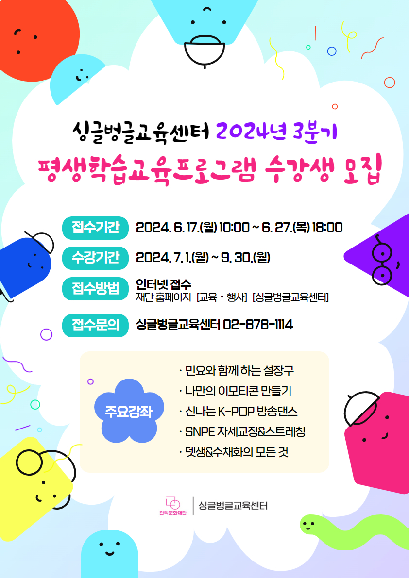 ▶ 접수기간 : 2024. 6. 17.(월) 10:00 ~ 6. 27.(목) 18:00 선착순 마감  ▶ 수강기간 : 2024. 7. 1.(월) ~ 9. 30.(월)  ▶ 접수방법 : 관악문화재단 홈페이지 - [교육·행사] - [싱글벙글교육센터] 접수방법 인터넷접수 재단홈페이지-[교육]-[싱글벙글교육센터] 접수문의 싱글벙글교육센터 02-878-1114  주요강좌 민요와 함께 하는 설장구  나만의 이모티콘 만들기   신나는 K-POP 방송댄스  SNPE 자세교정&스트레칭   뎃생&수체화의 모든 것   관악문화재단 싱글벙글교육센터