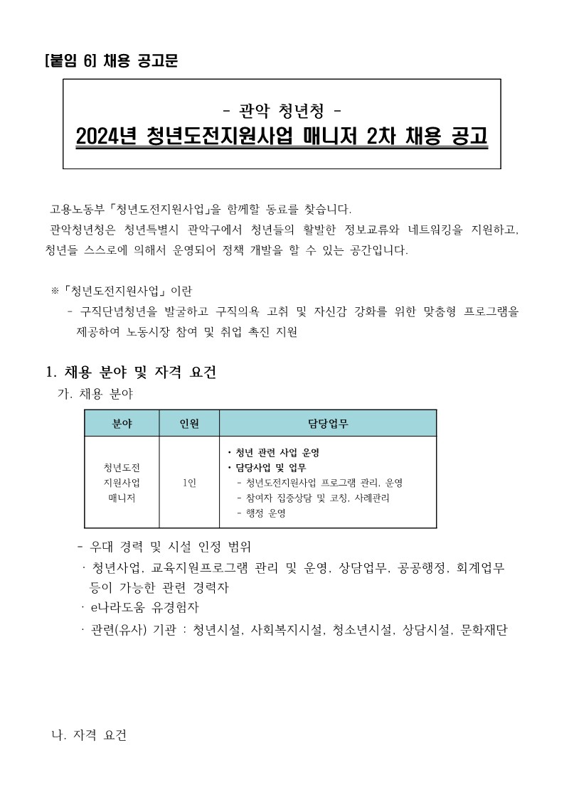 관악 청년청 2024년 청년도전지원사업 매니저 2차 채용 공고  고용노동부 「청년도전지원사업」을 함께할 동료를 찾습니다. 관악청년청은 청년특별시 관악구에서 청년들의 활발한 정보교류와 네트워킹을 지원하고, 청년들 스스로에 의해서 운영되어 정책 개발을 할 수 있는 공간입니다.   ※ 「청년도전지원사업」 이란 - 구직단념청년을 발굴하고 구직의욕 고취 및 자신감 강화를 위한 맞춤형 프로그램을 제공하여 노동시장 참여 및 취업 촉진 지원  1. 채용 분야 및 자격 요건 가. 채용 분야: 청년도전지원사업매니저 - 매니저 • 청년 관련 사업 기획 운영 • 담당사업 및 업무: 청년도전지원사업 프로그램 기획 운영, 참여자 집중상담 및 코칭, 사례관리, 행정 운영 - 우대사항: 청년사업, 교육지원프로그램 관리 및 운영, 상담업무, 공공행정, 회계업무 등이 가능한 관련 경락자, e나라도움 사용경험 · 관련(유사) 기관 : 문화시설, 청년시설, 사회복지시설, 청소년시설, 상담시설 나. 자격 요건