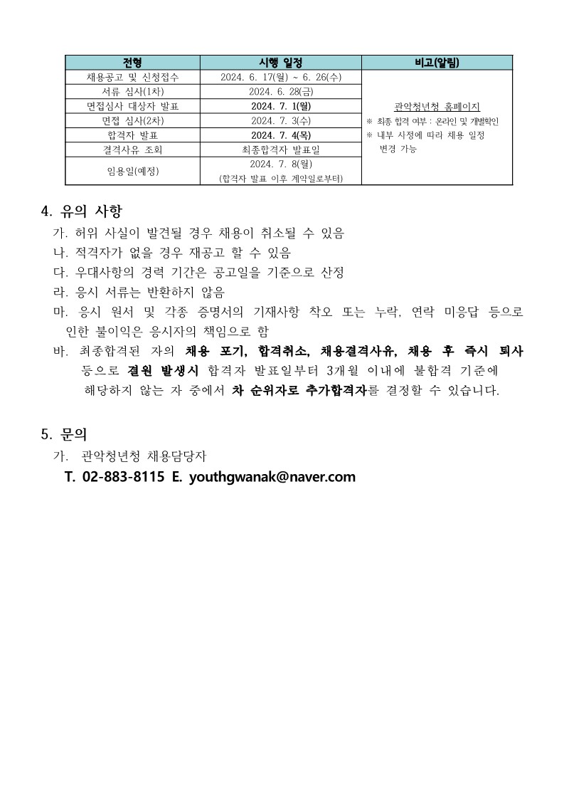  - 채용공고 및 신청접수: 2024. 6. 17(월) ~ 6. 26 (수) - 서류 심사(1차) : 2024. 6. 28(금) - 면접심사 대상자 발표 : 2024. 7. 1(월) - 면접 심사(2차) : 2024. 7. 3(수) - 합격자 발표 : 2024. 7. 4(목) - 결격사유 조회 : 최종합격자 발표일  - 임용일(예정) : 2024. 7. 8(월)(합격자 발표 이후 계약일로부터) * 관악청년청 홈페이지 ※ 최종 합격 여부 : 온라인 및 개별확인 ※ 내부 사정에 따라 채용 일정변경 가능  4. 유의 사항   가. 허위 사실이 발견될 경우 채용이 취소될 수 있음   나. 적격자가 없을 경우 재공고 할 수 있음   다. 우대사항의 경력 기간은 공고일을 기준으로 산정   라. 응시 서류는 반환하지 않음   마. 응시 원서 및 각종 증명서의 기재사항 착오 또는 누락, 연락 미응답 등으로 인한 불이익은 응시자의 책임으로 함   바. 최종합격된 자의 채용 포기, 합격취소, 채용결격사유, 채용 후 즉시 퇴사 등으로 결원 발생시 합격자 발표일부터 3개월 이내에 불합격 기준에 해당하지 않는 자 중에서 차 순위자로 추가합격자를 결정할 수 있습니다.  5. 문의    가.  관악청년청 채용담당자       T. 02-883-8113 E. youthgwanak@naver.com 