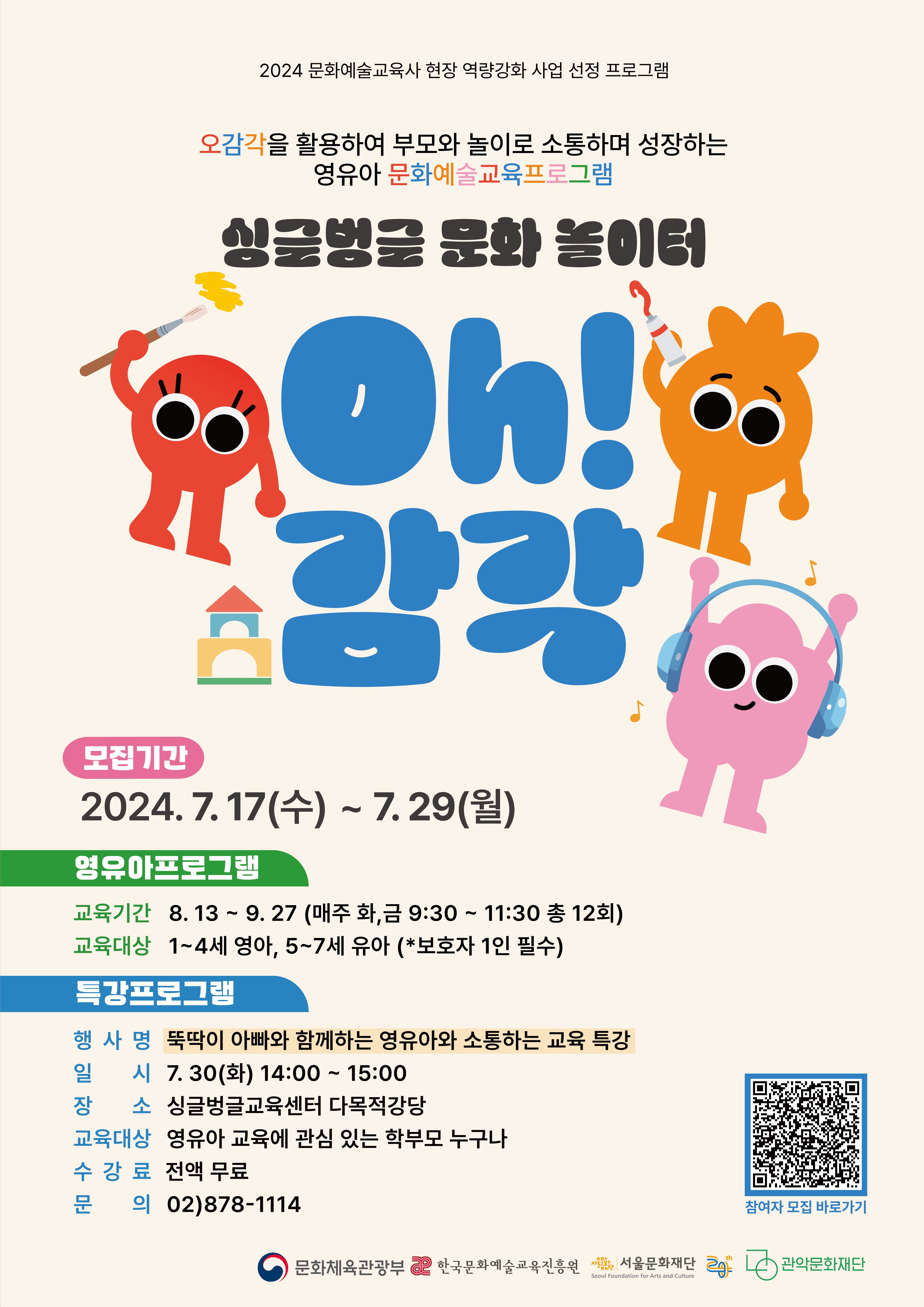2024 문화예술교육사 현장 역량강화 사업 선정 프로그램 오감각을 활용하여 부모와 놀이로 소통하며 성장하는 영유아 문화예술교육프로그램 싱글벙글 문화놀이터 Oh감각   모집기간 2024.7.17(수) ~ 7.29(월)  영유아프로그램 교육기간 8.13~9.27(매주 화, 금 9:30 ~ 11:30 총 12회)   교육대상 1~4세 영아, 5~7세 유아(*보하자 1인 필수)  특강프로그램 행사명 뚝딱이 아빠와 함께하는 영유아와 소통하는 교육 특강  일시 7.30(화) 14:00~15:00  장소 싱글벙글교육센터 다목적강당   교육대상 영유아교육에 관심 있는 학부모 누구나   수강료 전액무료  문의 02)878-1114  문화체육관광부 한국문화예술교육진흥워 서울문화재단 관악문화재단  참여자 모집 바로가기