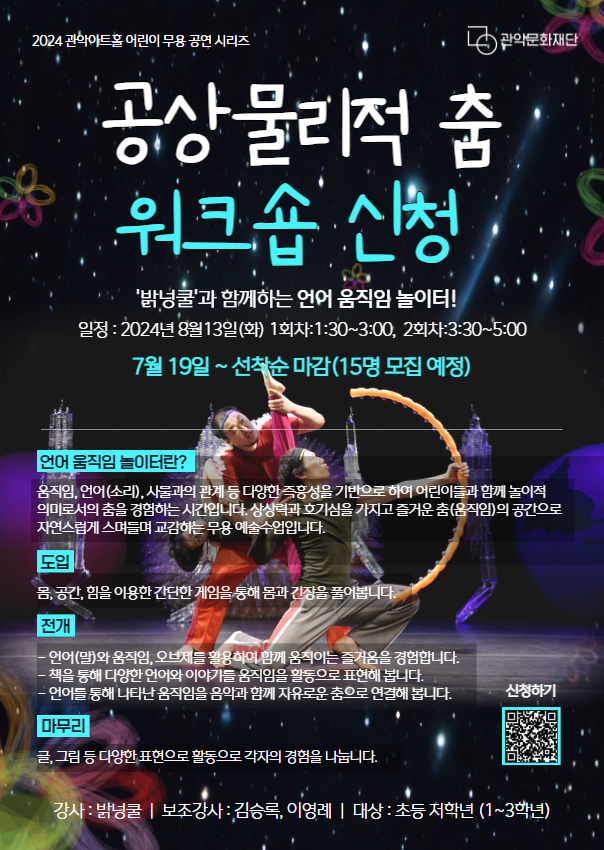 공상물리적 춤 워크숍 신청 '밝넝쿨'과 함께하는, 언어 움직임 놀이터! 일정 : 2024년 8월13일(화) 1회차:1:30~3:00, 2회차:3:30~5:00 7월 19일 ~ 선착순 마감(15명 모집 예정)언어 움직임 놀이터란?움직임, 언어(소리), 사물과의 관계 등 다양한 즉흥성을 기반으로 하여 어린이들과 함께 놀이적 의미로서의 춤을 경험하는 시간입니다. 상상력과 호기심을 가지고 즐거운 춤(움직임)의 공간으로 자연스럽게 스며들며 교감하는 무용 예술수업입니다. 도입 몸, 공간, 힘을 이용한 간단한 게임을 통해 몸과 긴장을 풀어봅니다. 전개 - 언어(말)와 움직임, 오브제를 활용하여 함께 움직이는 즐거움을 경험합니다. - 책을 통해 다양한 언어와 이야기를 움직임을 활동으로 표현해 봅니다. - 언어를 통해 나타난 움직임을 음악과 함께 자유로운 춤으로 연결해 봅니다. 마무리 글, 그림 등 다양한 표현으로 활동으로 각자의 경험을 나눕니다. 강사 : 밝넝쿨 | 보조강사 : 김승록, 이영례 | 대상 : 초등 저학년 (1~3학년) | 장소 : 관악아트홀 스튜디오 G