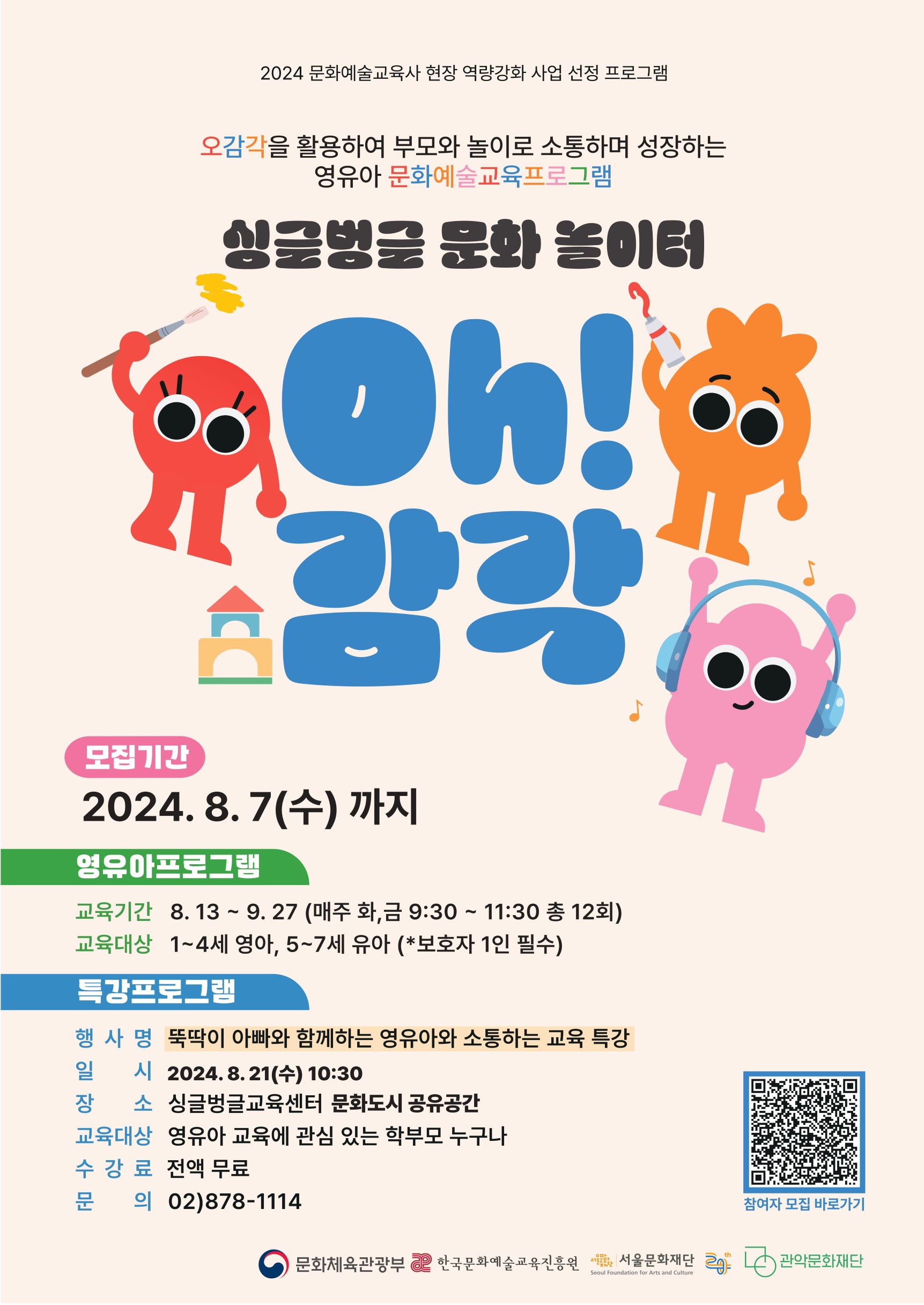2024 문화예술교육사 현장 역량강화 사업 선정 프로그램  오감각을 활용하여 부모와 놀이로 소통하며 성자아는 영유아 문화예술교육프로그램 싱글벙글 문화놀이터 oh!감각  모집기간 2024 8.7(수)까지 영유아프로그램 교육기간 8.13 ~ 9.27(매주 화, 금 9:30 ~ 11:30 총 12회) 교육대상 1~4세 영아, 5~7세 유아(*보호자 1인 필수)  특강프로그램  행사명 뚝딱이 아빠와 함께하는 영유아와 소통하는 교육특강 일 시 8.21(수) 10:30 장소 싱글벙글교육센터 문화도시 공유공간 교육대상 영유아 교육에 관심 있는 학부모 누구나 수강료 전액무료 문의 02-878-114