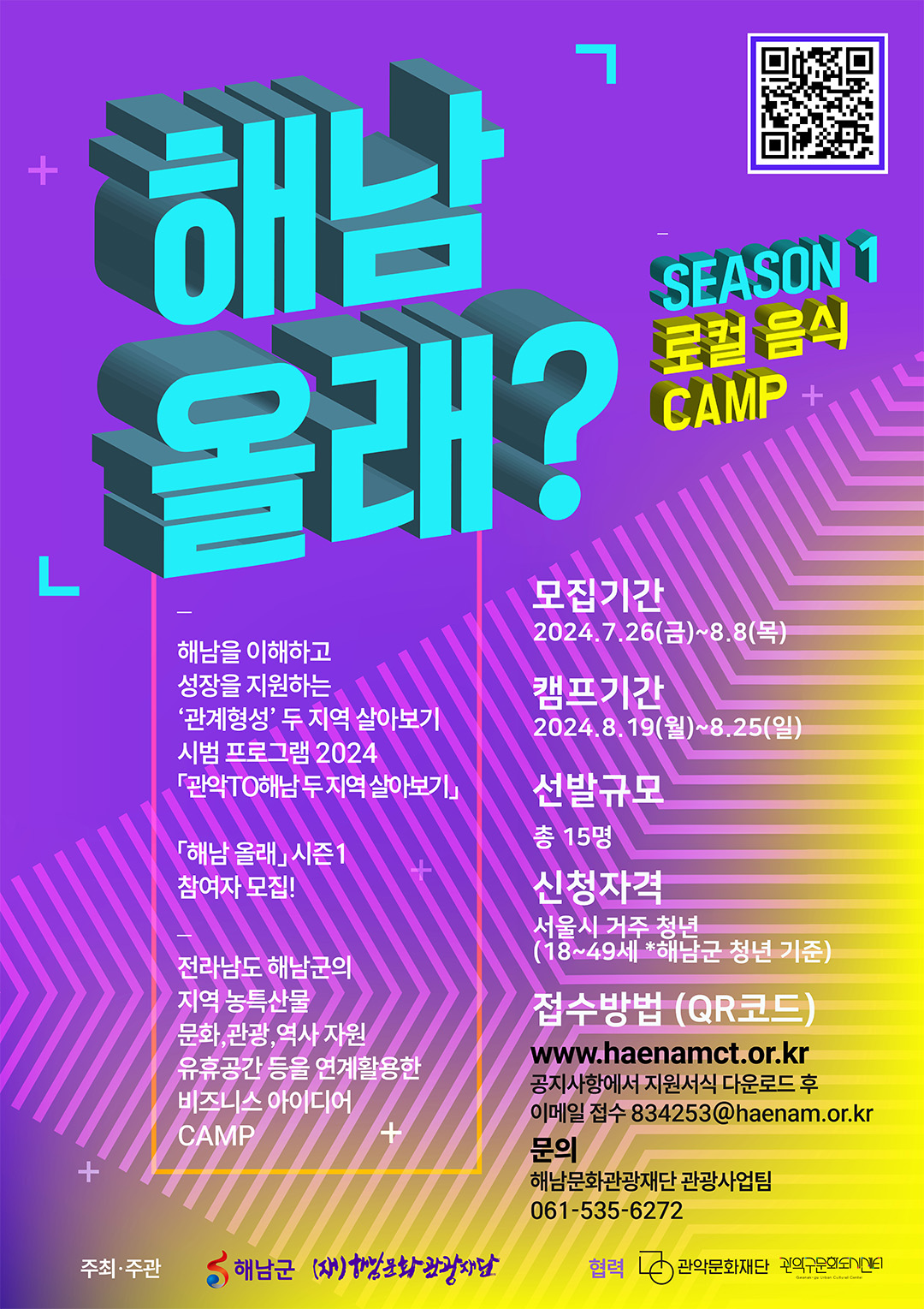 해남올래? SEASON1 로컬음식CAMP 해남을 이해하고 성장을 지원하는 '관계형성'두 지역 살아보기 시범 프로그램 2024  「관악TO해남」 두지역 살아보기 해남 올래 시즌1 참여자 모집! 전라남도 해남군의 지역 농특산물 문화,관광,역사자원 유휴공간 등을 연계활용한 비즈니스 아이디어 CAMP  모집기간 : 2024.7.26(금)~8.8(목) 선발규모 : 총 15명 신청자격 : 서울시 거주 청년(18~49세 *해남군 청년 기준) 접수방법 (QR코드)  www.haenamct.or.kr 공지사항에서 지원서식 다운로드 후 이메일 접수 834253@haenam.or.kr 문의: 해남문화관광재단 관광사업팀 061-535-6272 주최·주관: 해남군, (재)해남문화관광재단 협력 관악문화재단, 관악구문화도시센터