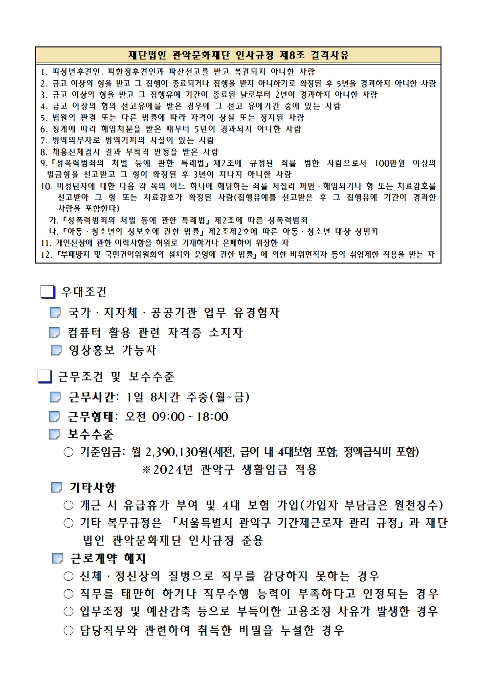 3. 응시자격요건       만18세 이상으로서 공고일 현재 주민등록상 주소지가 관악구인 자     성별 및 학력 제한 없음(단, 남자의 경우 병역을 필하였거나 면제된 자)     PC, 스마트폰을 활용하여 문서 작성, 편집 및 기기 조작 등이 가능한 자     「부패방지 및 국민권익위원회의 설치와 운영에 관한 법률」 (이하 '부패방지권익위법') 제82조에 따라 아래 취업제한 대상자에 해당하지 않는 자  재단법인 관악문화재단 인사규정 제8조 결격사유 1. 피성년후견인, 피한정후견인과 파산선고를 받고 복권되지 아니한 사람 2. 금고 이상의 형을 받고 그 집행이 종료되거나 집행을 받지 아니하기로 확정된 후 5년을 경과하지 아니한 사람 3. 금고 이상의 형을 받고 그 집행유예 기간이 종료된 날로부터 2년이 경과하지 아니한 사람 4. 금고 이상의 형의 선고유예를 받은 경우에 그 선고 유예기간 중에 있는 사람 5. 법원의 판결 또는 다른 법률에 따라 자격이 상실 또는 정지된 사람 6. 징계에 따라 해임처분을 받은 때부터 5년이 경과되지 아니한 사람 7. 병역의무자로 병역기피의 사실이 있는 사람 8. 채용신체검사 결과 부적격 판정을 받은 사람 9.「성폭력범죄의 처벌 등에 관한 특례법」제2조에 규정된 죄를 범한 사람으로서 100만원 이상의 벌금형을 선고받고 그 형이 확정된 후 3년이 지나지 아니한 사람 10. 미성년자에 대한 다음 각 목의 어느 하나에 해당하는 죄를 저질러 파면·해임되거나 형 또는 치료감호를 선고받아 그 형 또는 치료감호가 확정된 사람(집행유예를 선고받은 후 그 집행유예 기간이 경과한 사람을 포함한다)    가.「성폭력범죄의 처벌 등에 관한 특례법」제2조에 따른 성폭력범죄   나.「아동·청소년의 성보호에 관한 법률」제2조제2호에 따른 아동·청소년 대상 성범죄 11. 개인신상에 관한 이력사항을 허위로 기재하거나 은폐하여 위장한 자 12.「부패방지 및 국민권익위원회의 설치와 운영에 관한 법률」에 의한 비위면직자 등의 취업제한 적용을 받는 자              우대조건     국가·지자체·공공기관 업무 유경험자     컴퓨터 활용 관련 자격증 소지자     영상홍보 가능자           근무조건 및 보수수준     근무시간: 1일 8시간 주중(월~금)      근무형태: 오전 09:00∼18:00     보수수준      ○ 기준임금: 월 2,390,130원(세전, 급여 내 4대보험 포함, 정액급식비 포함)                    ※2024년 관악구 생활임금 적용     기타사항      ○ 개근 시 유급휴가 부여 및 4대 보험 가입(가입자 부담금은 원천징수)      ○ 기타 복무규정은 「서울특별시 관악구 기간제근로자 관리 규정」과 재단          법인 관악문화재단 인사규정 준용     근로계약 해지      ○ 신체·정신상의 질병으로 직무를 감당하지 못하는 경우      ○ 직무를 태만히 하거나 직무수행 능력이 부족하다고 인정되는 경우      ○ 업무조정 및 예산감축 등으로 부득이한 고용조정 사유가 발생한 경우      ○ 담당직무와 관련하여 취득한 비밀을 누설한 경우      