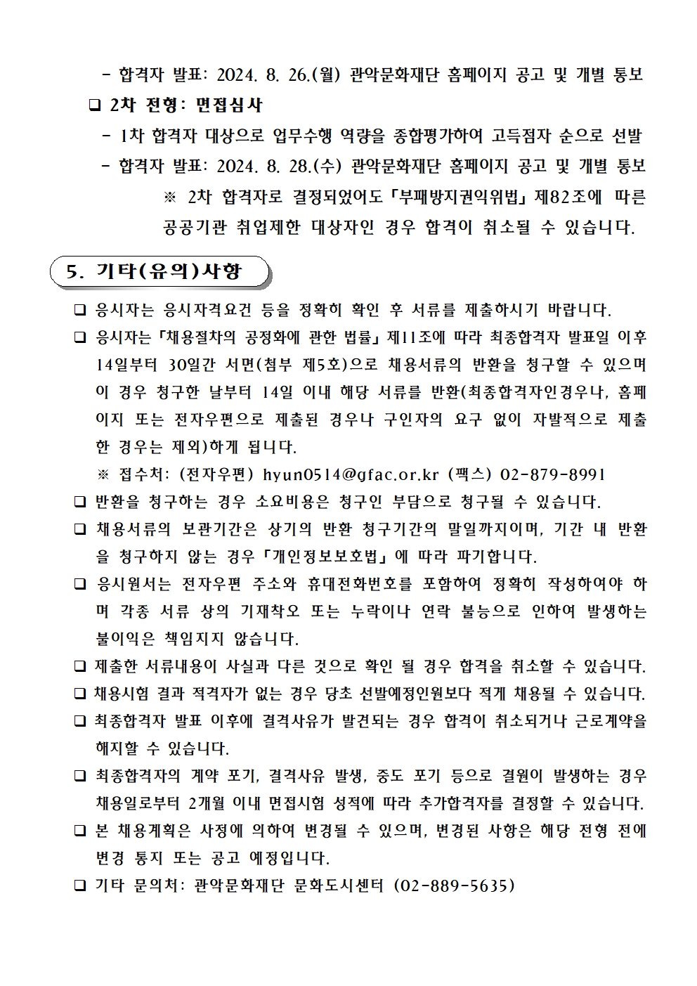 - 합격자 발표: 2024. 8. 26.(월) 관악문화재단 홈페이지 공고 및 개별 통보       2차 전형: 면접심사       - 1차 합격자 대상으로 업무수행 역량을 종합평가하여 고득점자 순으로 선발       - 합격자 발표: 2024. 8. 28.(수) 관악문화재단 홈페이지 공고 및 개별 통보  ※ 2차 합격자로 결정되었어도「부패방지권익위법」제82조에 따른 공공기관 취업제한 대상자인 경우 합격이 취소될 수 있습니다.    5. 기타(유의)사항      응시자는 응시자격요건 등을 정확히 확인 후 서류를 제출하시기 바랍니다.     응시자는「채용절차의 공정화에 관한 법률」제11조에 따라 최종합격자 발표일 이후 14일부터 30일간 서면(첨부 제5호)으로 채용서류의 반환을 청구할 수 있으며 이 경우 청구한 날부터 14일 이내 해당 서류를 반환(최종합격자인경우나, 홈페이지 또는 전자우편으로 제출된 경우나 구인자의 요구 없이 자발적으로 제출한 경우는 제외)하게 됩니다.       ※ 접수처: (전자우편) hyun0514@gfac.or.kr (팩스) 02-879-8991     반환을 청구하는 경우 소요비용은 청구인 부담으로 청구될 수 있습니다.     채용서류의 보관기간은 상기의 반환 청구기간의 말일까지이며, 기간 내 반환을 청구하지 않는 경우「개인정보보호법」에 따라 파기합니다.     응시원서는 전자우편 주소와 휴대전화번호를 포함하여 정확히 작성하여야 하며 각종 서류 상의 기재착오 또는 누락이나 연락 불능으로 인하여 발생하는 불이익은 책임지지 않습니다.      제출한 서류내용이 사실과 다른 것으로 확인 될 경우 합격을 취소할 수 있습니다.     채용시험 결과 적격자가 없는 경우 당초 선발예정인원보다 적게 채용될 수 있습니다.     최종합격자 발표 이후에 결격사유가 발견되는 경우 합격이 취소되거나 근로계약을 해지할 수 있습니다.     최종합격자의 계약 포기, 결격사유 발생, 중도 포기 등으로 결원이 발생하는 경우 채용일로부터 2개월 이내 면접시험 성적에 따라 추가합격자를 결정할 수 있습니다.     본 채용계획은 사정에 의하여 변경될 수 있으며, 변경된 사항은 해당 전형 전에 변경 통지 또는 공고 예정입니다.     기타 문의처: 관악문화재단 문화도시센터 (02-889-5635)