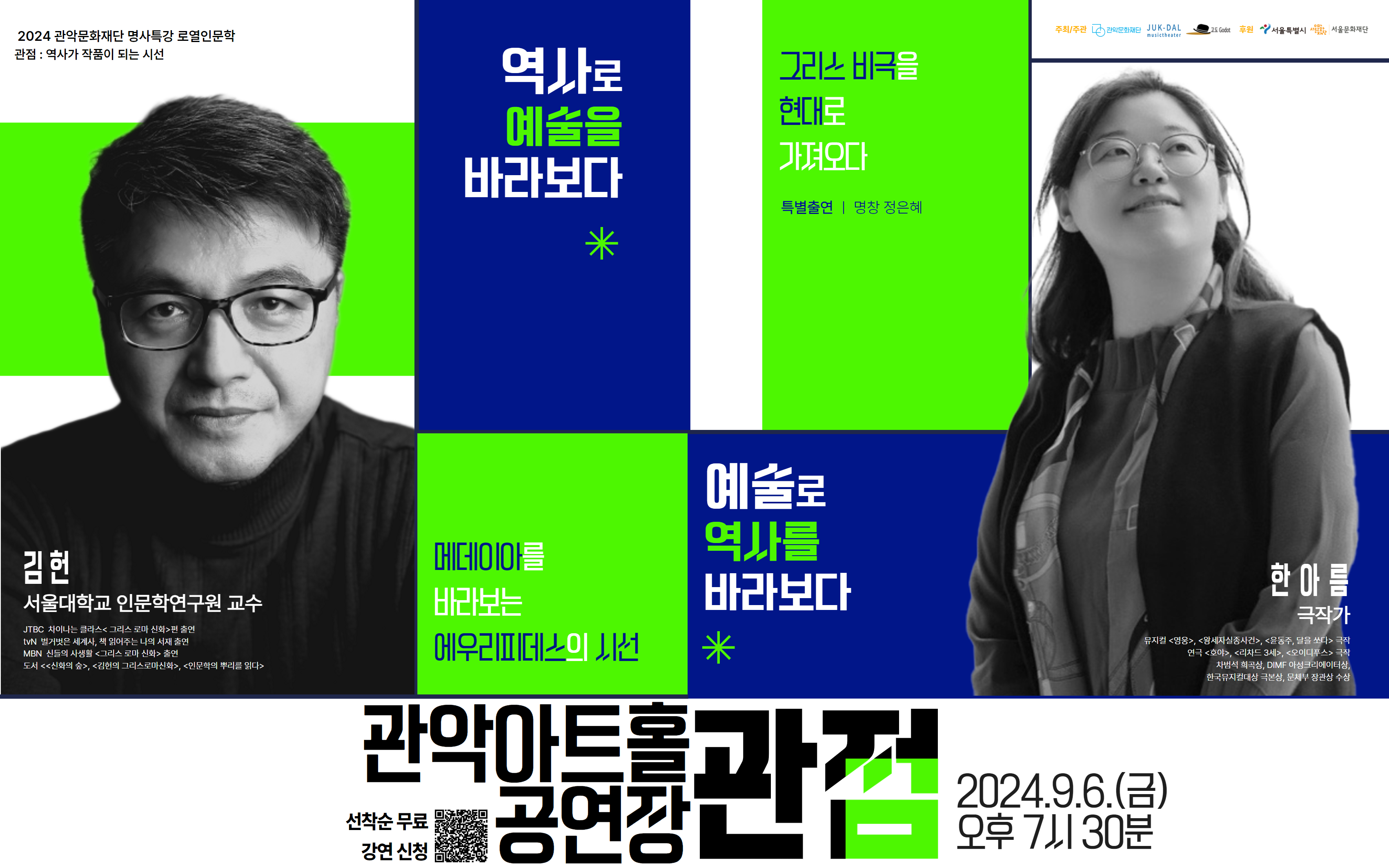 명사 특강 시리즈 <로열 인문학> <관점 : 역사가 작품이 되는 시선>  일   시 : 2024. 9. 6.(금) 오후 7시 30분 장   소 : 관악아트홀 공연장 대   상 : 공연,독서,영화,음악 등 문화예술과 인문학에 관심 있는 누구나 강연자 : 서울대학교 인문학연구원 김헌 교수, 한아름 극작가 예매방법 : 네이버 예약 https://booking.naver.com/booking/12/bizes/1103874/items/6104370?preview=1  주최/주관 : 관악문화재단, 극단 죽도록 달린다, 고도 후원 : 서울특별시, 서울문화재단 문의 : 02-828-5864    [행사안내] - 본 행사는 1인 4매까지 무료로 티켓 예약이 가능합니다. - 본 행사는 연령제한없이 누구나 참여가능합니다 - 러닝타임은 약 90분으로 인터미션은 10분입니다. - 행사 중 협의되지 않은 사진촬영, 영상녹화, 녹취 및 중계는 절대 불가합니다. - 행사 참여 시 사진 및 영상 촬영이 진행될 수 있으며, 홍보 및 외부 보도자료로 사용될 수 있습니다.  [예매 및 취소 안내] - 1인 4매 예매 가능합니다. - 예매기한 : 9월 5일(목) 23시 59분까지 - 취소기한 : 9월 5일(목) 23시 59분까지 - 예매 후 참여가 어려워진 분들께서는 반드시 기한 내 예매를 취소하여, 보다 많은 분들이 행사에 참여할 수 있도록 협조하여 주시기 바랍니다.  [입장방식 안내] - 행사 시작 30분 전부터 입장이 가능합니다. - 재단 직원의 네이버 예매 번호와 예매자 본인의 신분증 확인 후 입장 및 착석이 가능합니다. - 좌석은 선착순으로 배정됩니다. - 예매자 본인 외 티켓 수령이 불가합니다. - 매표소에서 티켓 교환 후 입장이 가능합니다.(강연 1시간 전 오픈) - 좌석은 현장 티켓 수령 선착순으로 지정됩니다.  *주차공간이 협소하오니 가급적 대중교통을 이용해주시기 바랍니다.  문의 : 02-828-5864