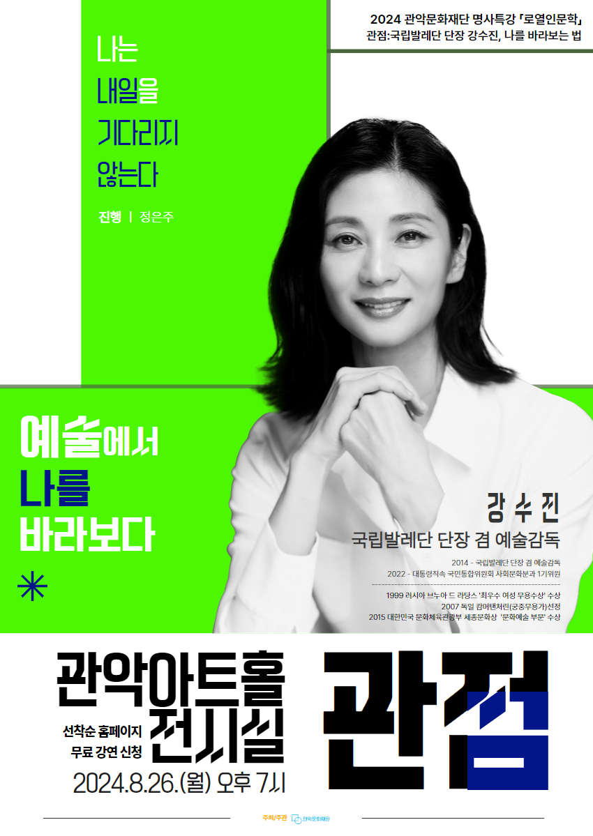 명사 특강 시리즈 <로열 인문학>   관점 : 국립발레단 단장 강수진, 나를 바라보는 법  '예술에서 나를 바라보다'  출연 : 강수진(국립발레단 단장 겸 예술감독) 진행 : 정은주(관악구립여성합창단 지휘자)   일시 : 8월 26일(월) 저녁 7시  장소 : 관악아트홀 1층 전시실 예매 : 네이버예약 https://booking.naver.com/booking/12/bizes/1103874/items/6112698?preview=1 러닝타임 : 약 60분 주최/주관 : (재)관악문화재단 문의 : 02-828-5856   [행사안내] - 본 행사는 만 18세 이상 참여 가능합니다. - 러닝타임은 약 60분으로 인터미션이 없습니다. - 행사 중 협의되지 않은 사진촬영, 영상녹화, 녹취 및 중계는 절대 불가합니다. - 본 행사는 공간 컨셉에 따라 모든 좌석이 캠핑용 의자로 비치되어 있습니다. - 행사 참여 시 사진 및 영상 촬영이 진행될 수 있으며, 홍보 및 외부 보도자료로 사용될 수 있습니다.  [예매 및 취소 안내] - 1인 1매 예매 가능합니다. - 예매기한 : 8월 25일(일) 23시 59분까지 - 취소기한 : 8월 25일(일) 23시 59분까지 - 예매 후 참여가 어려워진 분들께서는 반드시 기한 내 예매를 취소하여, 보다 많은 분들이 행사에 참여할 수 있도록 협조하여 주시기 바랍니다.  [입장방식 안내] - 티켓은 네이버 모바일 티켓으로 대체됩니다. - 행사 시작 30분 전부터 입장이 가능합니다. - 재단 직원의 네이버 예매 번호와 예매자 본인의 신분증 확인 후 입장 및 착석이 가능합니다. - 좌석은 선착순으로 배정됩니다. - 예매자 본인 외 입장이 불가합니다.  *주차공간이 협소하오니 가급적 대중교통을 이용해주시기 바랍니다.  문의 : 02-828-5856