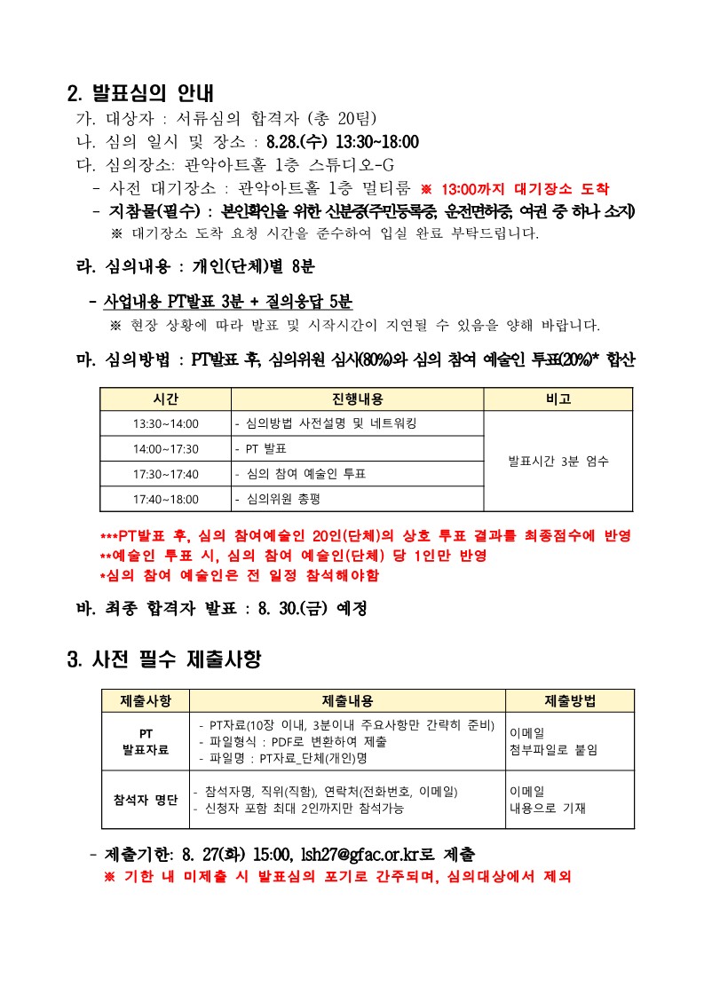 2. 발표심의 안내  가. 대상자 : 서류심의 합격자 (총 20팀)  나. 심의 일시 및 장소 : 8.28.(수) 13:30~18:00  다. 심의장소: 관악아트홀 1층 스튜디오-G    - 사전 대기장소 : 관악아트홀 1층 멀티룸 ※ 13:00까지 대기장소 도착    - 지참물(필수) : 본인확인을 위한 신분증(주민등록증, 운전면허증, 여권 중 하나 소지)        ※ 대기장소 도착 요청 시간을 준수하여 입실 완료 부탁드립니다.  라. 심의내용 : 개인(단체)별 8분    - 사업내용 PT발표 3분 + 질의응답 5분      ※ 현장 상황에 따라 발표 및 시작시간이 지연될 수 있음을 양해 바랍니다.  마. 심의방법 : PT발표 후, 심의위원 심사(80%)와 심의 참여 예술인 투표(20%)* 합산      시간 진행내용 비고 13:30~14:00 - 심의방법 사전설명 및 네트워킹 발표시간 3분 엄수 14:00~17:30 - PT 발표 17:30~17:40 - 심의 참여 예술인 투표 17:40~18:00 - 심의위원 총평       ***PT발표 후, 심의 참여예술인 20인(단체)의 상호 투표 결과를 최종점수에 반영      **예술인 투표 시, 심의 참여 예술인(단체) 당 1인만 반영      *심의 참여 예술인은 전 일정 참석해야함  바. 최종 합격자 발표 : 8. 30.(금) 예정  3. 사전 필수 제출사항       제출사항 제출내용 제출방법 PT 발표자료  - PT자료(10장 이내, 3분이내 주요사항만 간략히 준비)  - 파일형식 : PDF로 변환하여 제출  - 파일명 : PT자료_단체(개인)명 이메일 첨부파일로 붙임 참석자 명단 - 참석자명, 직위(직함), 연락처(전화번호, 이메일) - 신청자 포함 최대 2인까지만 참석가능 이메일 내용으로 기재      - 제출기한: 8. 27(화) 15:00, lsh27@gfac.or.kr로 제출      ※ 기한 내 미제출 시 발표심의 포기로 간주되며, 심의대상에서 제외  