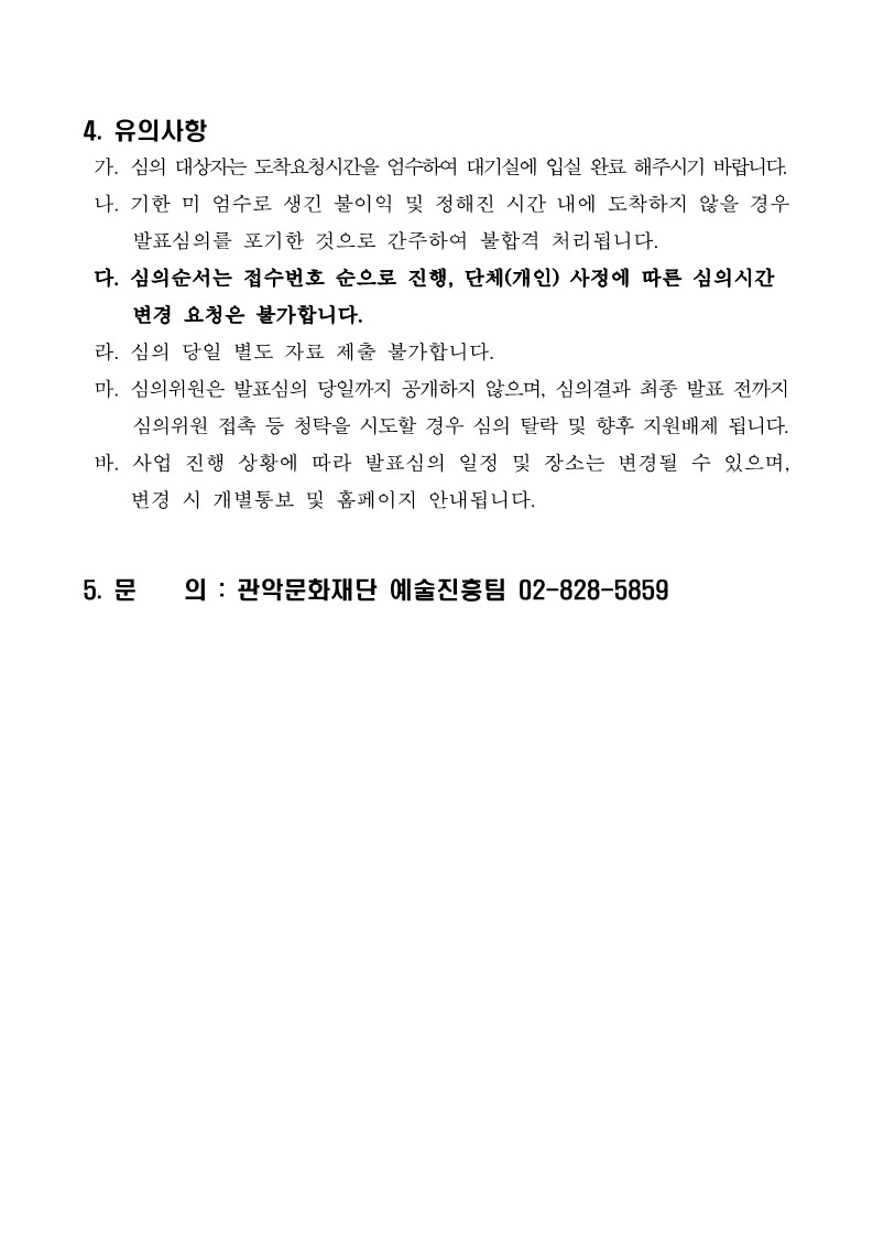 4. 유의사항  가. 심의 대상자는 도착요청시간을 엄수하여 대기실에 입실 완료 해주시기 바랍니다.  나. 기한 미 엄수로 생긴 불이익 및 정해진 시간 내에 도착하지 않을 경우       발표심의를 포기한 것으로 간주하여 불합격 처리됩니다.  다. 심의순서는 접수번호 순으로 진행, 단체(개인) 사정에 따른 심의시간      변경 요청은 불가합니다.   라. 심의 당일 별도 자료 제출 불가합니다.   마. 심의위원은 발표심의 당일까지 공개하지 않으며, 심의결과 최종 발표 전까지      심의위원 접촉 등 청탁을 시도할 경우 심의 탈락 및 향후 지원배제 됩니다.   바. 사업 진행 상황에 따라 발표심의 일정 및 장소는 변경될 수 있으며, 변경 시 개별통보 및 홈페이지 안내됩니다.  5. 문    의 : 관악문화재단 예술진흥팀 02-828-5859