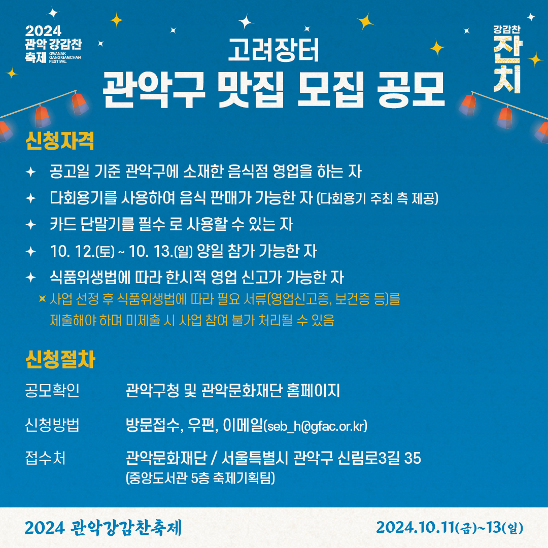 2024 관악 강감찬 축제 GWANAK GANG GAMCHAN FESTIVAL 강감찬 잔치 고려장터 관악구 맛집 모집 공모 신청자격 공고일 기준 관악구에 소재한 음식점 영업을 하는 자 다회용기를 사용하여 음식 판매가 가능한 자 (다회용기 주최 측 제공) 카드 단말기를 필수 로 사용할 수 있는 자 10. 12.(토) ~ 10. 13.(일) 양일 참가 가능한 자 식품위생법에 따라 한시적 영업 신고가 가능한 자 사업 선정 후 식품위생법에 따라 필요 서류(영업신고증, 보건증 등)를 제출해야 하며 미제출 시 사업 참여 불가 처리될 수 있음 신청절차 공모확인 관악구청 및 관악문화재단 홈페이지 신청방법 방문접수, 우편, 이메일(seb_h@gfac.or.kr) 접수처 관악문화재단 / 서울특별시 관악구 신림로3길 35(중앙도서관 5층 축제기획팀) 2024 관악강감찬축제 2024.10.11(금)~13(일)