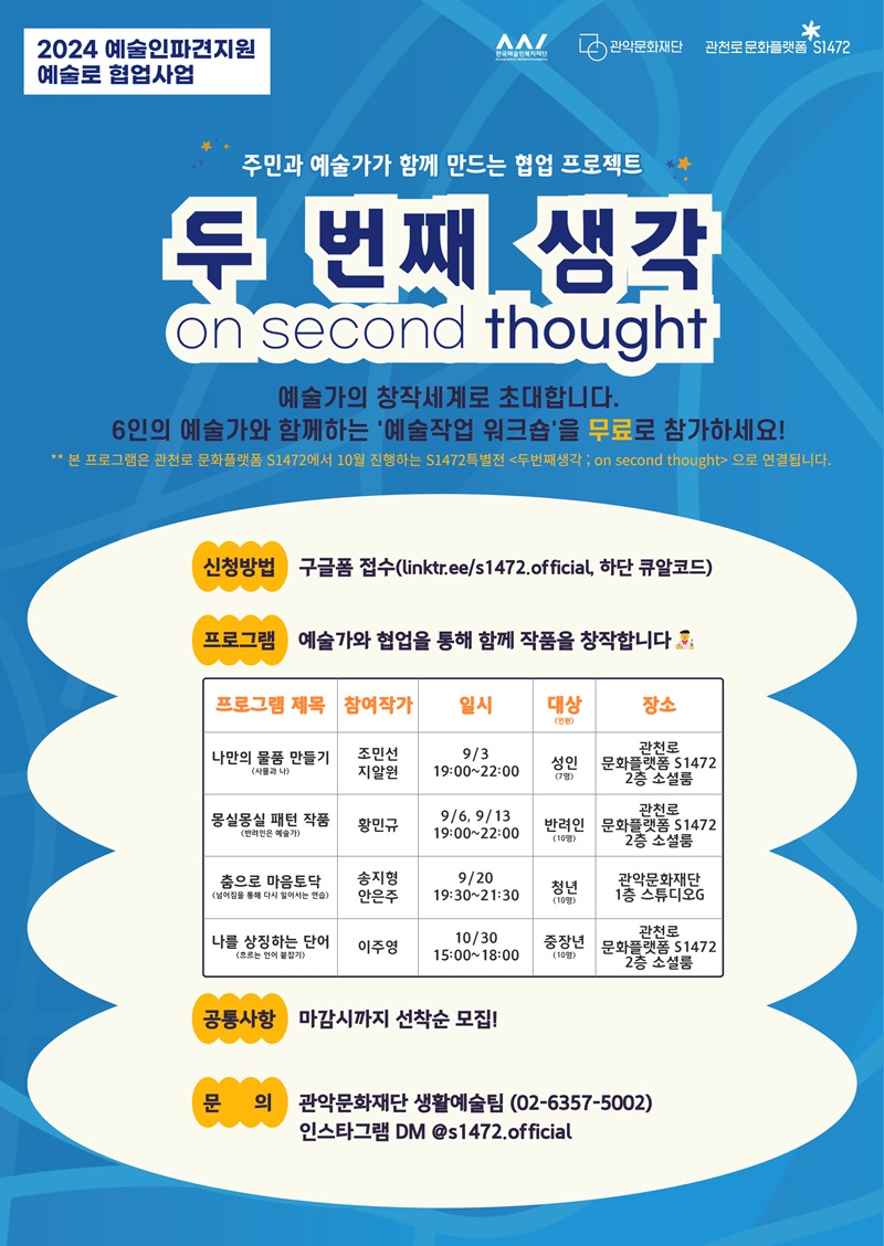 2024 예술인파견지원 예술로 협업사업 주민과 예술가가 함께 만드는 협업 프로젝트 <두 번째 생각; on second thought>. 예술가의 창작세계로 초대합니다. 6인의 예술가와 함께하는 '예술작업 워크숍'을 무료로 참가하세요! ** 본 프로그램은 관천로 문화플랫폼 S1472에서 10월 진행하는 S1472특별전 <두번째생각 ; on second thought> 으로 연결됩니다. 신청방법: 구글폼 접수(linktr..ee/s1472.official, 하단 큐알코드). 프로그램:  예술가와 협업을 통해 함께 작품을 창작합니다🧑‍🎨프로그램 제목/참여작가/일시/대상(인원)/장소 순으로.나만의 물품 만들기(사물과 나)/ 조민선, 지알원/9월3일 19:00~22:00/성인(7명)/관천로 문화플랫폼 S1472 2층 소셜룸. 몽실몽실 패턴 작품(반려인은 예술가)/황민규/9월6일, 9월13일 19:00~22:00/반려인(10명))/관천로 문화플랫폼 S1472 2층 소셜룸. 춤으로 마음토닥(넘어짐을 통해 다시 일어서는 연습)/송지형, 안은주/9월 20일 19:30~21:30/청년(10명)/관악문화재단 1층 스튜디오G. 나를 상징하는단어(흐르는 언어 붙잡기)/이주영/10월 30일 15:00~18:00/중장년(10명)/관천로 문화플랫폼 S1472 2층 소셜룸. 공통사항: 마감시까지 선착순 모집! 문      의: 관악문화재단 생활예술팀 (02-6357-5002) 인스타그램 DM @s1472.official