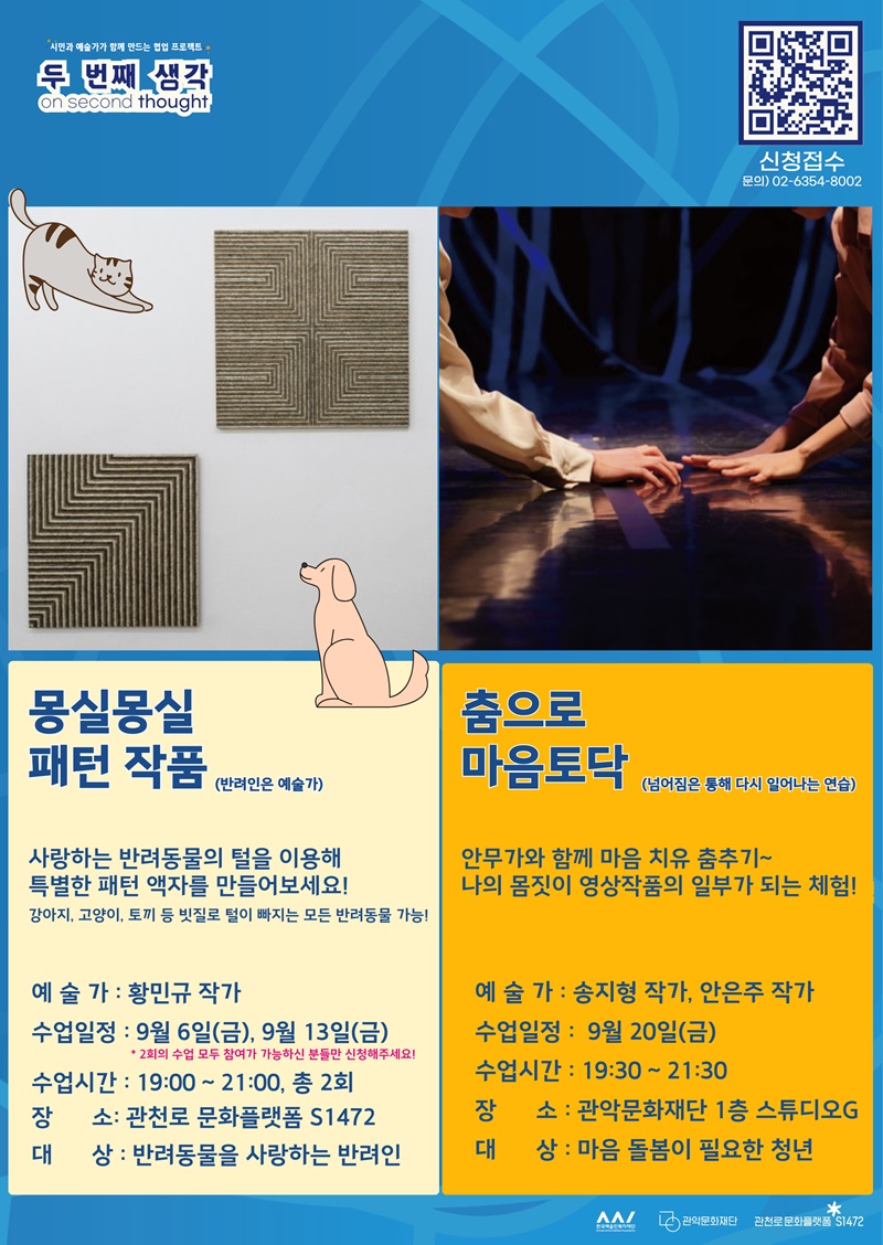 주민과 예술가가 함께 만드는 협업 프로젝트 <두 번째 생각; on second thought>. 신청접수 QR코드. 문의: 02-6357-5002. 몽실몽실 패턴 작품(반려인은 예술가): 사랑하는 반려동물의 털을 이용해 특별한 패턴 액자를 만들어보세요! 강아지 고양이, 토끼 등 빗질로 털이 빠지는 모든 반려동물 가능! 예술가 : 황민규 작가. 수업일정 : 9월 6일(금), 9월 13일(금) * 2회의 수업 모두 참여가 가능하신 분들만 신청해주세요! 수업시간 : 19:00 ~ 21:00, 총 2회. 장소: 관천로 문화플랫폼 S1472. 대상 : 반려동물을 사랑하는 반려인. 춤으로 마음토닥(넘어짐을 통해 다시 일어서는 연습): 안무가와 함께 마음 치유 춤추기~나의 몸짓이 영상작품의 일부가 되는 체험! 예술가 : 송지형 작가, 안은주 작가. 수업일정 :  9월 20일(금). 수업시간 : 19:30 ~ 21:30. 장소 : 관악문화재단 1층 스튜디오G. 대상 : 마음 돌봄이 필요한 청년 