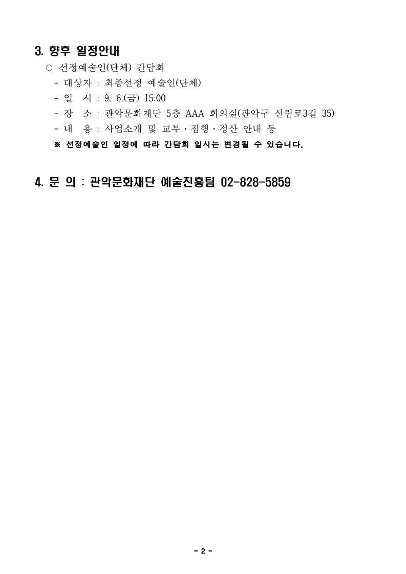 3. 향후 일정안내    ○ 선정예술인(단체) 간담회     - 대상자 : 최종선정 예술인(단체)     - 일  시 : 9. 6.(금) 15:00     - 장  소 : 관악문화재단 5층 AAA 회의실(관악구 신림로3길 35)     - 내  용 : 사업소개 및 교부·집행·정산 안내 등      ※ 선정예술인 일정에 따라 간담회 일시는 변경될 수 있습니다.  4. 문 의 : 관악문화재단 예술진흥팀 02-828-5859