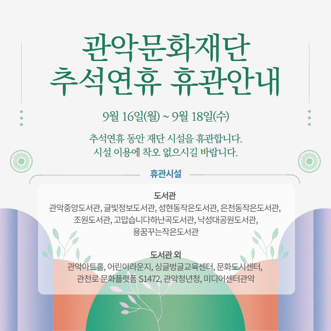 관악문화재단 추석연휴 휴관안내 9월 16일(월) ~ 9월 18일(수) 추석연휴 동안 재단 시설을 휴관합니다. 시설 이용에 착오 없으시길 바랍니다.  휴관시설 도서관 관악중앙도서관, 글빛정보도서관, 성현동작은도서관, 은천동작은도서관, 조원도서관, 고맙습니다하난곡도서관, 낙성대공원도서관, 용꿈꾸는작은도서관  도서관 외 관악아트홀, 어린이라운지, 싱글벙글교육센터, 문화도시센터, 관천로 문화플랫폼 S1472, 관악청년청, 미디어센터관악