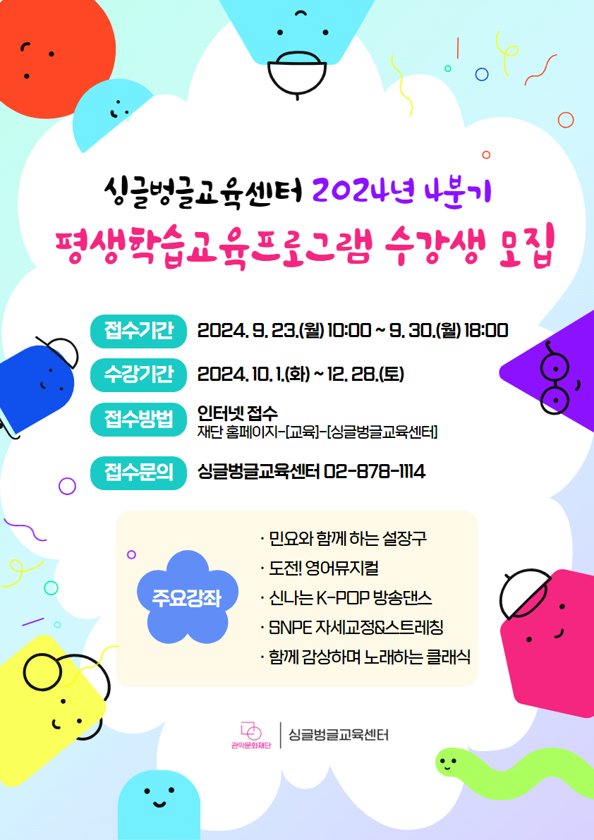 싱글벙글교육센터 2024년 4분기 평생학습교육프로그램 수강생 모집 접수기간 2024. 9. 23.(월) 10:00 ~ 9. 30.(목) 18:00  수강기간 : 2024. 10. 1.(화) ~ 12. 28.(토)  접수방법 인터넷접수 재단홈페이지-[교육]-[싱글벙글교육센터]  접수문의 : 싱글벙글교육센터 02-828-1114 주요강좌 민요와 함께 하는 설장구  / 도전! 영어뮤지컬 / 신나는 K-POP 방송댄스 / SNPE 자세교정 & 스트레칭 / 함께 감상하며 노래하는 클래식  관악문화재단 싱글벙글교육센터