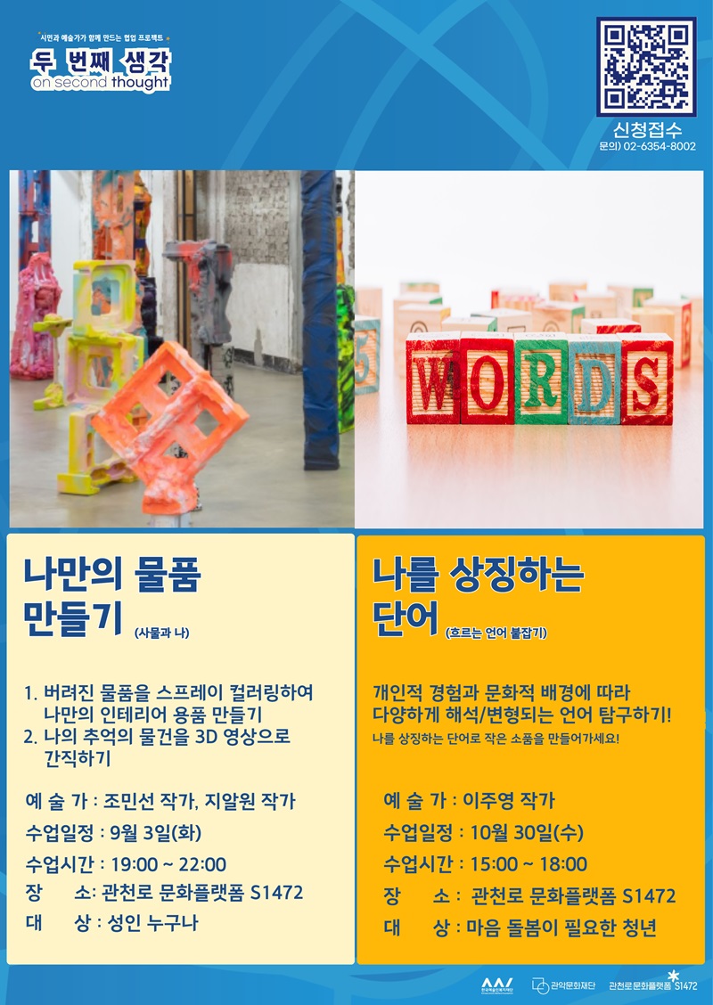 주민과 예술가가 함께 만드는 협업 프로젝트 <두 번째 생각; on second thought>. 신청접수 QR코드. 문의: 02-6357-5002. 나만의 물품 만들기(사물과 나): 1. 버려진 물품을 스프레이 컬러링하여 나만의 인테리어 용품 만들기 2. 나의 추억의 물건을 3D 영상으로 간직하기. 예술가 : 조민선 작가, 지알원 작가. 수업일정 : 9월 3일(화). 수업시간 : 19:00 ~ 22:00. 장소: 관천로 문화플랫폼 S1472. 대상 : 성인 누구나. 나를 상징하는단어(흐르는 언어 붙잡기): 개인적 경험과 문화적 배경에 따라 다양하게 해석/변형되는 언어 탐구하기! 나를 상징하는 단어로 작은 소품을 만들어가세요! 예술가 : 이주영 작가. 수업일정 : 10월 30일(수). 수업시간 : 15:00 ~ 18:00. 장소 :  관천로 문화플랫폼 S1472. 대상 : 마음 돌봄이 필요한 청년 