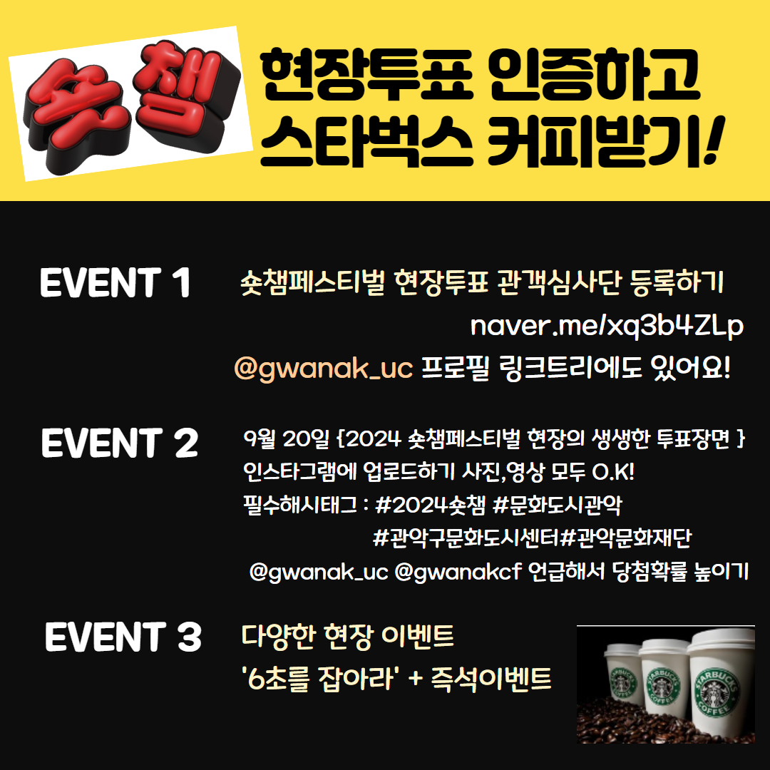 숏챔 현장투표 인증하고 스타벅스 커피받기! EVENT1 숏챔페스티벌 현장투표 관객심사단 등록하기 naver.me/xq3b4ZLp @gwanak_uc 프로필 링크트리에도 있어요! EVENT2 9월20일{2024 숏챔페스티벌 현장의 생생한 투표장면} 인스타그램에 업로드하기 사진,영상 모두 O.K! 필수해시태그 : #2024숏챔#문화도시관악#관악구문화도시센터#관악문화재단@gwanak_uc@gwanakcf 언급해서 당첨확률 높이기 EVENT3 다양한 현장 이벤트 '6초를 잡아라' +즉석이벤트