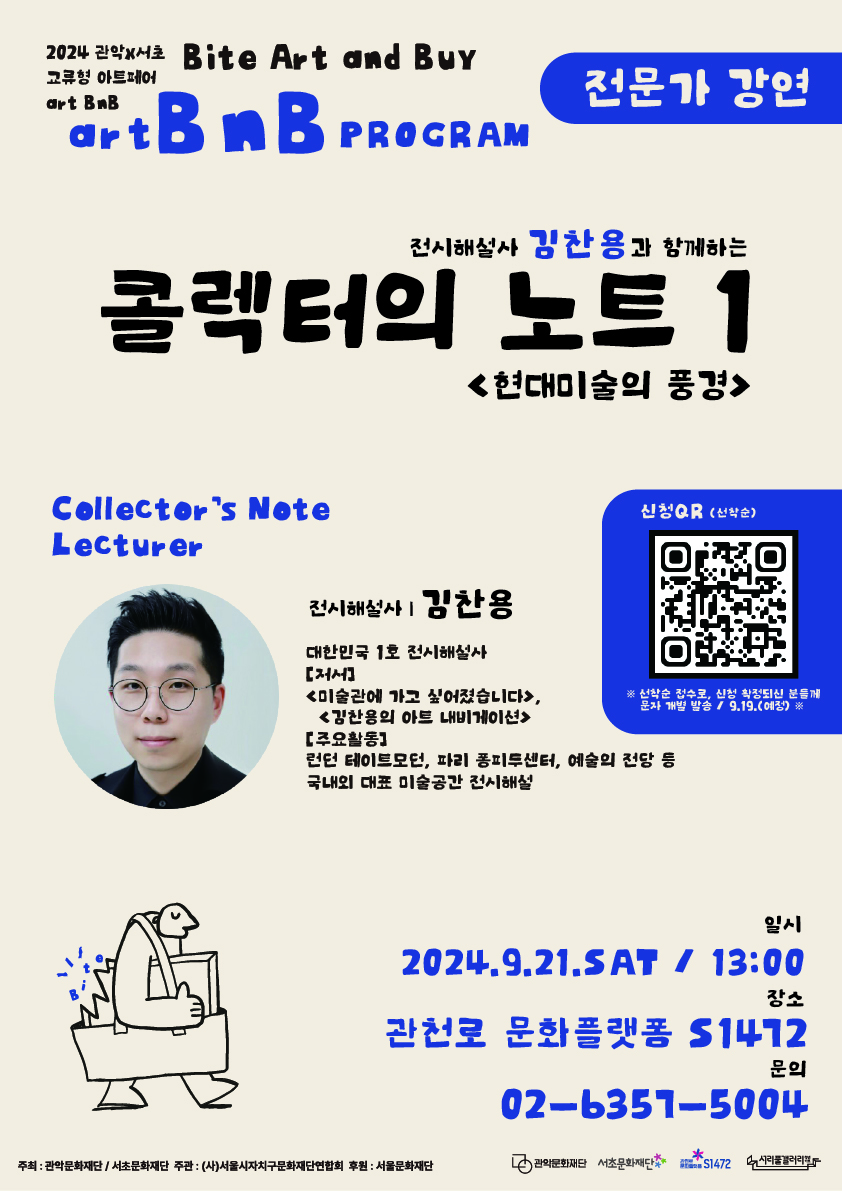 2024 관악X서초 Bite Art and BuY 교류형 아트페어 art BnB    art BnB  PROGRAM 전문가 강연   전시해설사 김찬용과 함께하는 콜렉터의 노트1 <현대미술의 풍경>  Collector's Note Lecturer  전시해설사 김찬용  대한민국1호 전시해설사 [저서] <미술관에 가고 싶어졌습니다>, <김찬용의 아트 내비게이션> [주요활동] 런던 테이트모던, 파리 퐁피투센터, 예술의 전당 등 국내외 대표 미술공간 전시해설  신청QR (선착순) ※선착순 접수로, 신청 확정되신 분들께 문자 개별 발송 / 9.19(예정)   일시 2024.9.21.SAT / 13:00  장소  관천로 문화플랫폼 S1472  문의  02-6357-5004  주최: 관악문화재단/ 서초문화ㅐ단 주관:(사)서울시자치구문화재단연합회 후원: 서울문화재단