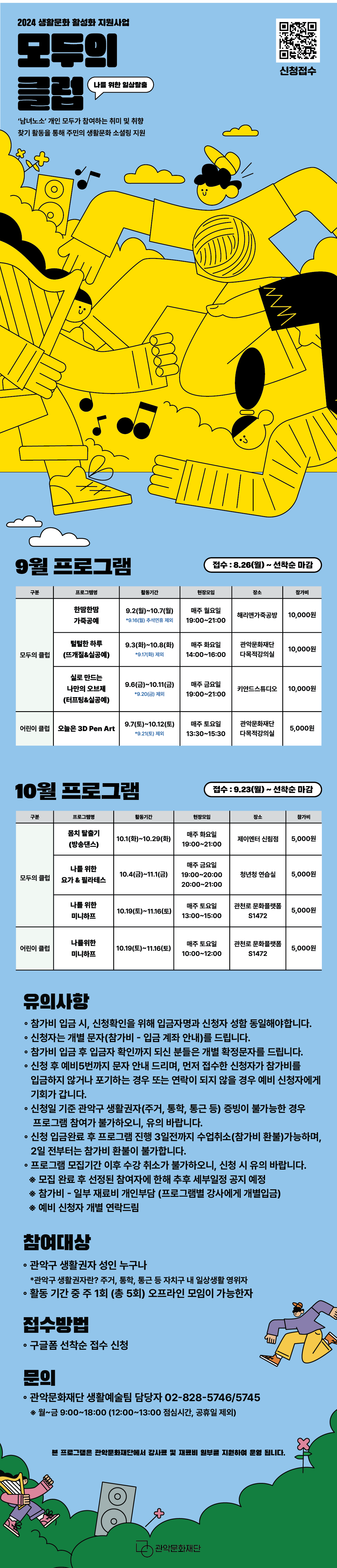 2024 생활문화 활성화 지원사업 <관악동행> 모두의 클럽 생활문화 활동 참여자 모집   '남녀노소' 개인 모두가 참여하는 취미 및 취향 찾기 활동을 통해 주민의 생활문화 소셜링 지원  9월프로그램 모두의클럽 한땀한땀 가죽공예 9.2(월) ~ 10.7(월) *9.16(월) 추석 연휴 제외 매주 월요일 19:00~21:00 해리앤가죽공방 털털한 하루 9.3(화) ~ 10.8(화) *9.17(화) 제외 매주 화요일 14:00~16:00 관악문화재단다목적강의실 실로 만드는 나만의 오브제 9.6(금) ~ 10.11(금) *9.20(금) 제외 매주 금요일 19:00~21:00 키얀드 스튜디오  어린이클럽 오늘은 3D Pen Art! 9.7(토) ~ 10.12(토) *9.21(토) 제외 매주 토요일 13:30~15:30 관악문화재단 다목적강의실  10월프로그램 모두의 클럽 몸치 탈출기 10.1(화) ~ 10.29(화) 매주 화요일 19:00~21:00 제이엔터 신림점(대관) 나를 위한 요가&필라테스 10.4(금) ~ 11.1(금) 매주 금요일 19:00~20:00, 20:00~21:00  청년청연습실  나를 위한 미니하프 10.12(토) ~ 11.9(토) 매주 토요일 13:00~15:00 관천로문화플랫폼 S1472  어린이클럽 나를 위한 미니하프 10.19(토) ~ 11.16(토) 매주 토요일 10:00~12:00 관천로문화플랫폼 S1472  유의사항 ◦5회차 수업까지 참여 가능하신 분들만 신청해 주시기 바랍니다.   ◦참가비는 강사비 및 재료비 포함으로 일부 본인부담   ◦참가비 입금 시 입금자명과 신청자 성함 동일   ◦신청자는 개별 문자(참가비 - 입금 계좌 안내)를 드립니다.   ◦참가비 입금 후 입금자 확인까지 되신 분들은 개별 확정문자를 드립니다.   ◦신청 후 예비5번까지 문자 안내 드리며, 먼저 접수한 신청자가 참가비를 입금하지 않거나 포기하는 경우 또는 연락이 되지 않을 경우 예비 신청자에게 기회가 갑니다. (예비 신청자 개별 연락드림)    ◦신청일 기준 관악구 생활권자(주거, 통학, 통근 등) 증빙이 불가능한 경우     프로그램 참여가 불가하오니, 유의 바랍니다.   ◦모집 완료 후 선정된 참여자에 한해 추후 세부일정 공지 예정   ◦신청 입금완료 후 프로그램 진행 3일전까지 수업취소 가능      (참가비 환불 가능), 2일전 부터 참가비 환불 불가   ◦프로그램 모집기간 이후 수강 취소가 불가하오니, 신청 시 유의 바랍니다.   ※ 참가비 - 일부 재료비 개인부담 (프로그램별 강사에게 개별입금)  참여대상 ◦ 관악구 생활권자인 주민 누구나    *관악구 생활권자란? 주거, 통학, 통근 등 자치구 내 일상생활 영위자 ◦활동 기간 중 주 1회 (총 5회) 오프라인 모임 가능한자  접수방법 구글폼 선착순 접수신청  문의 ◦관악문화재단 생활예술팀 담당자  02-828-5746/5745    *유선 문의 : 월~금 9:00~18:00 (12:00~13:00 점심시간, 공휴일 제외)