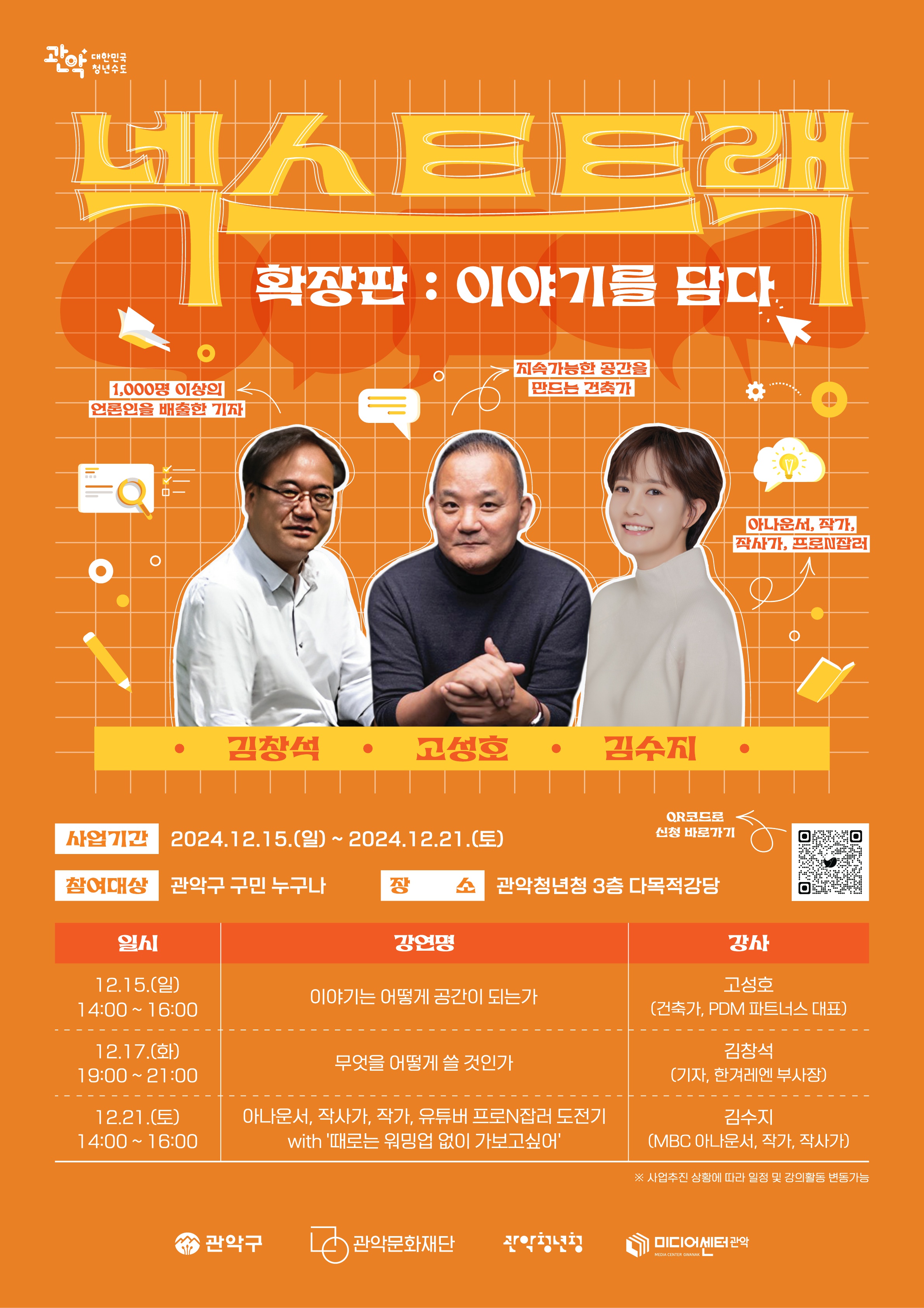 넥스트트랙 확장판:이야기를 담다 1,000명 이상의 언론인을 배출한 기자 김창석, 지속가능한 공간을 만드는 건축가 고성호, 아나운서, 작가, 작사가, 프로N잡러 김수지 사업기간 : 2024.12.15.(일) ~ 2024.12.21.(토) 참여대상:관악구민 누구나 장소:관악청년청 3층 다목적강당 qr코드로 신청 바로가기 일시 12.15.(일) 14:00~16:00 강연명 이야기는 어떻게 공간이 되는가 강사 고성호(건축가,pdm파트너스 대표) 12.17.(화) 19:00~21:00 무엇을 어떻게 쓸 것인가 김창석(기자, 한겨레엔 부사장) 12.21.(토) 14:00~16:00 아나운서, 작사가, 작가, 유튜버 프로 N잡러 도전기 with '때로는 워밍업 없이 가보고싶어' 김수지(MBC아나운서, 작가, 작사가) *사업추진 상황에 따라 일정 및 강의 활동 변동가능