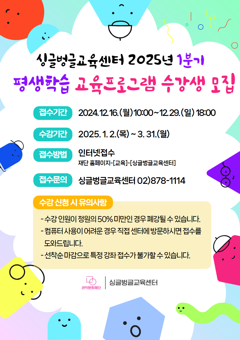 2025년 싱글벙글교육센터 1분기 평생학습 교육프로그램 수강생 모집  ■ 접수기간 : 2024. 12. 16.(월) 10:00 ~ 12. 29.(일) 18:00 선착순 마감  ■ 수강기간 : 2025. 1. 2.(목) ~ 3. 31.(월)  ■ 접수방법 : 관악문화재단 홈페이지 - [교육·행사] - [싱글벙글교육센터]  ■ 문의 : 02-878-1114  수강 신청 시 유의사항 -수강 인원이 정원의 50% 미만인 경우 폐강될 수 있습니다. -컴퓨터 사용이 어려운 경우 직접 센터에 방문하시면 접수를 도와드립니다. -선착순 마감으로 특정 강좌 접수가 불가할 수 있습니다.  싱글벙글교육센터