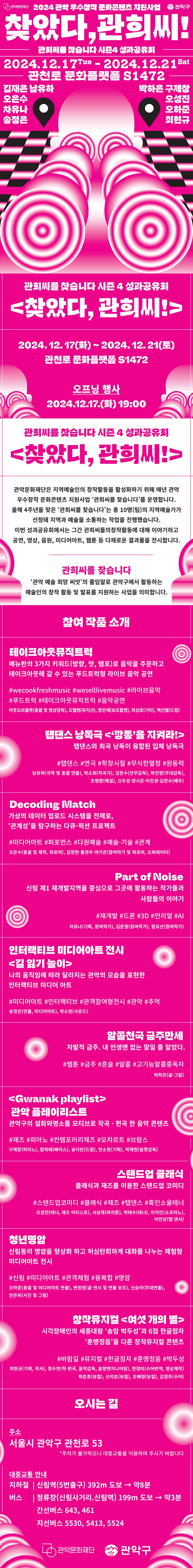관희씨를 찾습니다 시즌 4 성과공유회  <찾았다, 관희씨!>  2024. 12. 17(화) ~ 2024. 12. 21(토)  관천로 문화플랫폼 S1472  오프닝 행사 2024.12.17.(화) 19:00    (로고) 관악구, 관악문화재단  관희씨를 찾습니다 시즌4 성과공유회 찾았다, 관희씨! 관악문화재단은 지역예술인의 창작활동을 활성화하기 위해 매년 관악 우수창작 문화콘텐츠 지원사업 ‘관희씨를 찾습니다’를 운영합니다. 올해 4주년을 맞은 '관희씨를 찾습니다'는 총 10명(팀)의 지역예술가가 선정돼 지역과 예술을 소통하는 작업을 진행했습니다. 이번 성과공유회에서는 그간 관희씨들의창작활동에 대해 이야기하고 공연, 영상, 음원, 미디어아트, 웹툰 등 다채로운 결과물을 전시합니다.  관희씨를 찾습니다 '관악 예술 희망 씨앗'의 줄임말로 관악구에서 활동하는 예술인의 창작 활동 및 발표를 지원하는 사업을 의미합니다. 참여 작품 소개  테이크아웃뮤직트럭   메뉴판의 3가지 키워드(방향, 맛, 템포)로 음악을 주문하고 테이크아웃해 갈 수 있는 푸드트럭형 라이브 음악 공연 #wecookfreshmusic #weselllivemusic #라이브음악 #푸드트럭 #테이크아웃뮤직트럭 #음악공연  아웃오브블루(총괄 및 영상감독), 오헬렌(뮤지션), 양은채(보조촬영), 최성호(기타), 백선열(드럼)  탭댄스 낭독극 <‘깡통’을 지켜라!> 탭댄스와 희곡 낭독이 융합된 입체 낭독극 #탭댄스 #연극 #학창시절 #무식한열정 #원동력  남유하(극작 및 총괄 연출), 박소희(작곡가), 김한수(안무감독), 박진영(무대감독), 조명환(해설), 신우성·양시온·이진경·김한수(배우)  Decoding Match  가상의 데이터 업로드 시스템을 전제로, '관계성'을 탐구하는 다큐-픽션 프로젝트  #미디어아트 #퍼포먼스 #다원예술 #예술-기술 #관계  오은수(총괄 및 제작, 퍼포머), 김정현·홍관우·여가은(참여작가 및 퍼포머, 오퍼레이터)  Part of Noise   신림 제 1 재개발지역을 중심으로 그곳에 활동하는 작가들과 사람들의 이야기 #재개발 #드론 #3D #언리얼 #AI  차유나(기획, 참여작가), 김준형(참여작가), 함유선(참여작가)  인터랙티브 미디어아트 전시 <길 잃기 놀이>   나의 움직임에 따라 달라지는 관악의 모습을 표현한 인터랙티브 미디어 아트 #미디어아트 #인터랙티브 #관객참여형전시 #관악 #추억  송정은(연출, 미디어아트), 박소현(사운드)   알콜천국 금주만세   자발적 금주. 내 인생엔 없는 말일 줄 알았다.  #웹툰 #금주 #혼술 #알콜 #고기능알콜중독자  박하은(글·그림)  <Gwanak playlist> 관악 플레이리스트  관악구의 설화와명소를 모티브로 작곡 · 편곡 한 음악 콘텐츠  #재즈 #피아노 #컨템포러리재즈 #모차르트 #브람스  구제창(피아노), 함희태(베이스), 송다빈(드럼), 안소정(기획), 박재현(음향감독)   스탠드업 클래식 클래식과 재즈를 이용한 스탠드업 코미디 #스탠드업코미디 #클래식 #재즈 #탭댄스 #흑인소울테너  오성진(테너, 재즈 아티스트), 서상욱(바리톤), 박태수(테너), 이지인(소프라노), 이언상(탭 댄서)   청년명암 신림동의 명암을 형상화 하고 허심탄회하게 대화를 나누는 체험형 미디어아트 전시 #신림 #미디어아트 #관객체험 #융복합 #명암  오하준(총괄 및 미디어아트 연출), 변원영(글·전시 및 연출 보조), 신승아(무대연출), 안은비(사진 및 그림)   창작뮤지컬 <여섯 개의 별>   시각장애인의 세종대왕 ‘송암 박두성’과 6점 한글점자 ‘훈맹정음’을 다룬 창작뮤지컬 콘텐츠 #바람길 #뮤지컬 #한글점자 #훈맹정음 #박두성  최현규(기획, 작사), 정수연(작·편곡, 음악감독, 음향엔지니어링), 한정미(수어번역, 영상제작) 박준호(보컬), 신의호(보컬), 조혜령(보컬), 김정주(수어)  오시는 길 주소 서울시 관악구 관천로 53 주차가 불가하오니 대중교통을 이용하여 주시기 바랍니다.  약도  대중교통 안내 지하철 | 신림역(5번출구) 392m 도보 → 약8분 버스 | 정류장(신림사거리.신림역) 199m 도보 → 약3분.   간선버스 643, 461 지선버스 5530, 5413, 5524  (로고) 관악구 / 관악문화재단