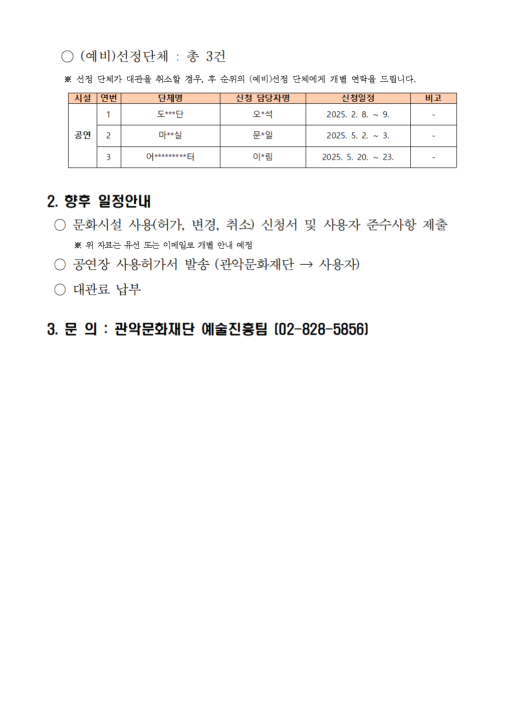 2025년 상반기 관악아트홀 정기대관 선정결과 안내002   ○ (예비)선정단체 : 총 3건     ※ 선정 단체가 대관을 취소할 경우, 후 순위의 (예비)선정 단체에게 개별 연락을 드립니다.     시설 연번 단체명 신청 담당자명 신청일정 비고 공연 1 도***단 오*석 2025. 2. 8. ~ 9. - 2 마**실 문*일 2025. 5. 2. ~ 3. - 3 어*********터 이*림 2025. 5. 20. ~ 23. -  2. 향후 일정안내  ○ 문화시설 사용(허가, 변경, 취소) 신청서 및 사용자 준수사항 제출※ 위 자료는 유선 또는 이메일로 개별 안내 예정  ○ 공연장 사용허가서 발송 (관악문화재단 → 사용자)  ○ 대관료 납부 3. 문 의 : 관악문화재단 예술진흥팀 (02-828-5856)