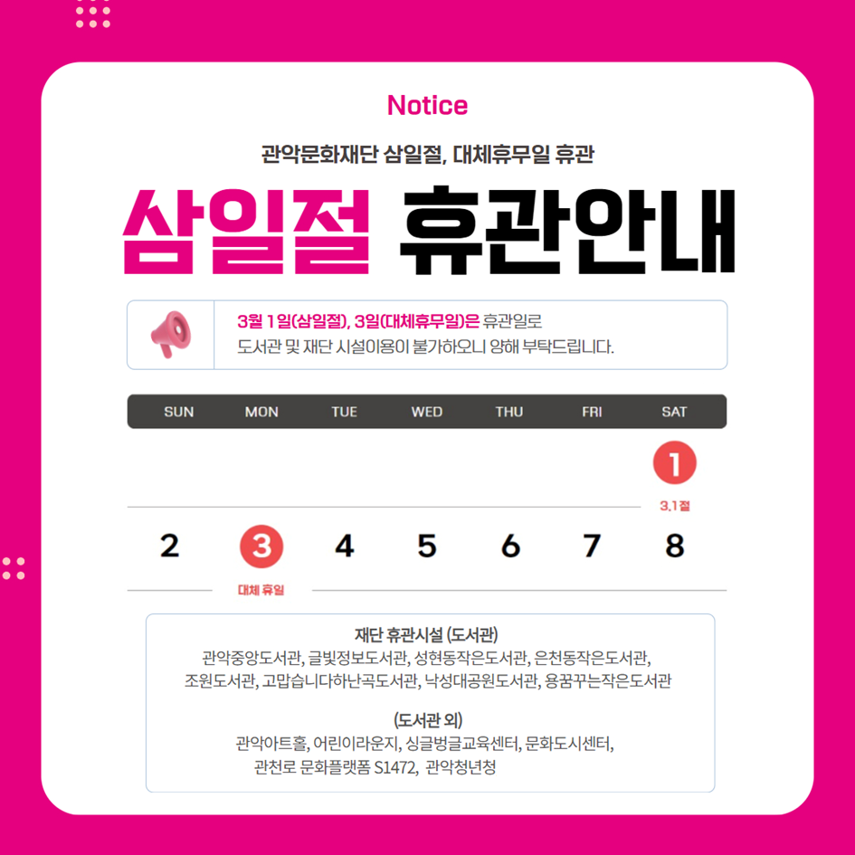 [관악문화재단 삼일절,대체휴무일 휴관안내]  3월1일(삼일절), 3일(대체휴무일) 휴관일로 도서관 및 재단 시설 이용이 불가하오니 양해 부탁드립니다.  3월1일(토): 휴관 3월2일(일): 운영 3월3일(월): 휴관  -휴관시설-  도서관 관악중앙도서관, 글빛정보도서관, 성현동작은도서관, 은천동작은도서관, 조원도서관, 고맙습니다하난곡도서관, 낙성대도서관, 용꿈꾸는작은도서관  도서관 외 관악아트홀, 어린이라운지, 싱글벙글교육센터, 문화도시센터, 관천로 문화플랫폼 S1472, 관악청년청  *미디어센터관악은 3월 1일~3일 전체 휴관입니다.