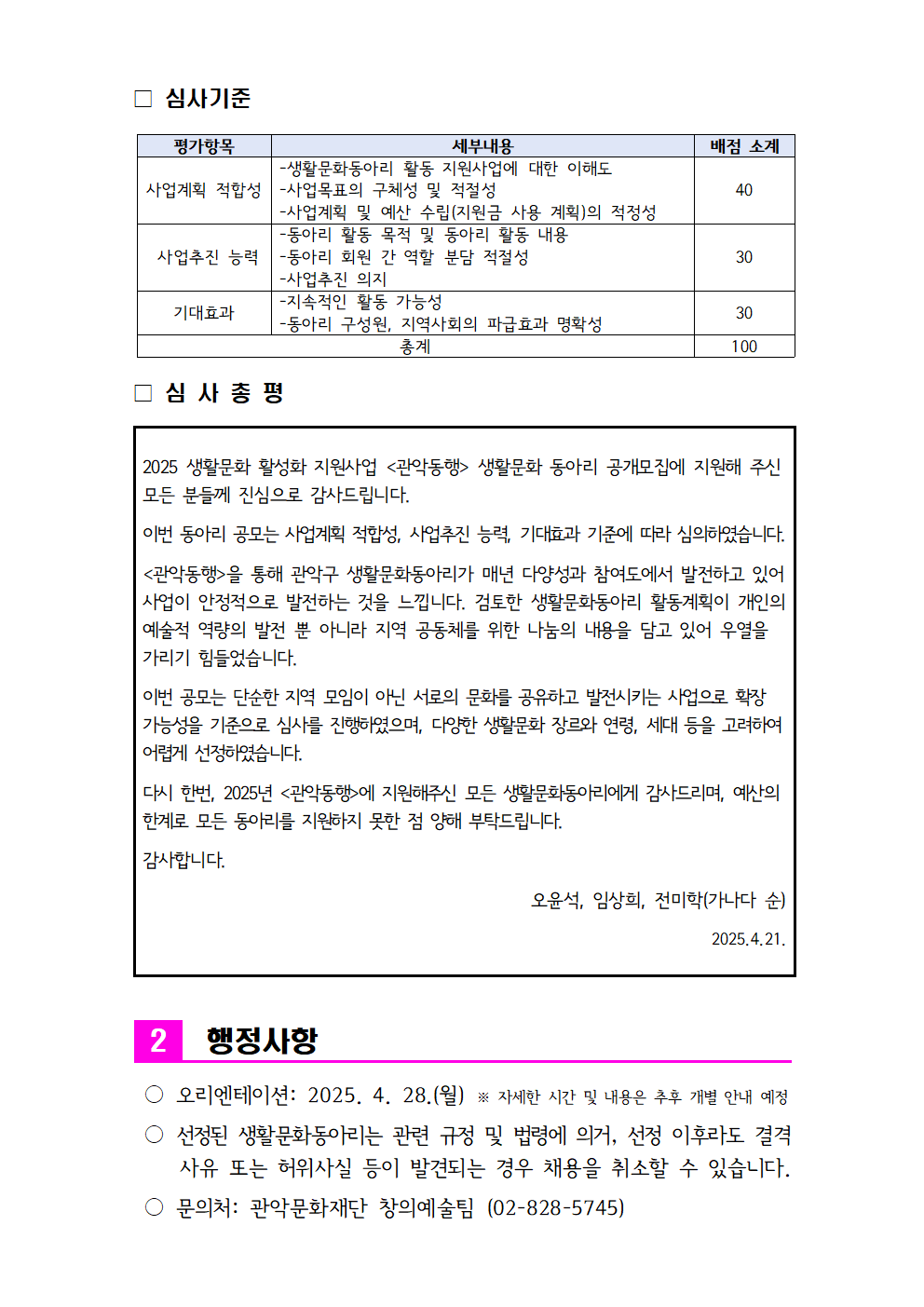□ 심사기준  평가항목 세부내용 배점 소계 사업계획 적합성 -생활문화동아리 활동 지원사업에 대한 이해도 -사업목표의 구체성 및 적절성 -사업계획 및 예산 수립(지원금 사용 계획)의 적정성 40  사업추진 능력 -동아리 활동 목적 및 동아리 활동 내용 -동아리 회원 간 역할 분담 적절성 -사업추진 의지 30 기대효과 -지속적인 활동 가능성 -동아리 구성원, 지역사회의 파급효과 명확성 30 총계 100  □ 심 사 총 평   2025 생활문화 활성화 지원사업 <관악동행> 생활문화 동아리 공개모집에 지원해 주신 모든 분들께 진심으로 감사드립니다.  이번 동아리 공모는 사업계획 적합성, 사업추진 능력, 기대효과 기준에 따라 심의하였습니다.  <관악동행>을 통해 관악구 생활문화동아리가 매년 다양성과 참여도에서 발전하고 있어 사업이 안정적으로 발전하는 것을 느낍니다. 검토한 생활문화동아리 활동계획이 개인의 예술적 역량의 발전 뿐 아니라 지역 공동체를 위한 나눔의 내용을 담고 있어 우열을 가리기 힘들었습니다.  이번 공모는 단순한 지역 모임이 아닌 서로의 문화를 공유하고 발전시키는 사업으로 확장 가능성을 기준으로 심사를 진행하였으며, 다양한 생활문화 장르와 연령, 세대 등을 고려하여 어렵게 선정하였습니다.   다시 한번, 2025년 <관악동행>에 지원해주신 모든 생활문화동아리에게 감사드리며, 예산의 한계로 모든 동아리를 지원하지 못한 점 양해 부탁드립니다.   감사합니다.  오윤석, 임상희, 전미학(가나다 순)  2025.4.21.      2 행정사항   ○ 오리엔테이션: 2025. 4. 28.(월) ※ 자세한 시간 및 내용은 추후 개별 안내 예정   ○ 선정된 생활문화동아리는 관련 규정 및 법령에 의거, 선정 이후라도 결격사유 또는 허위사실 등이 발견되는 경우 채용을 취소할 수 있습니다.   ○ 문의처: 관악문화재단 창의예술팀 (02-828-5745)