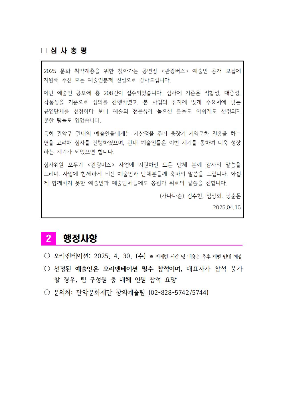 2025 문화 취약계층을 위한 찾아가는 공연장 <관광버스> 예술인 공개 모집에  지원해 주신 모든 예술인분께 진심으로 감사드립니다. 이번 예술인 공모에 총 208건이 접수되었습니다. 심사에 기준은 적합성, 대중성, 작품성을 기준으로 심의를 진행하였고, 본 사업의 취지에 맞게 수요처에 맞는   공연단체를 선정하다 보니 예술의 전문성이 높으신 분들도 아쉽게도 선정되지   못한 팀들도 있었습니다. 특히 관악구 관내의 예술인들에게는 가산점을 주어 중장기 지역문화 진흥을 하는 면을 고려해 심사를 진행하였으며, 관내 예술인들은 이번 계기를 통하여 더욱 성장하는 계기가 되었으면 합니다. 심사위원 모두가 <관광버스> 사업에 지원하신 모든 단체 분께 감사의 말씀을   드리며, 사업에 함께하게 되신 예술인과 단체분들께 축하의 말씀을 드립니다. 아쉽게 함께하지 못한 예술인과 예술단체들에도 응원과 위로의 말씀을 전합니다. (가나다순) 김수현, 임상희, 정순돈 2025.04.16 ２。행정사항  오리엔테이션: 2025. 4. 30. (수) ※ 자세한 시간 및 내용은 추후 개별 안내 예정 、 선정된 예술인은 오리엔테이션 필수 참석이며, 대표자가 참석 불가할 경우, 팀 구성원 중 대체 인원 참석 요망 、문의처: 관악문화재단 창의예술팀 (02-828-5742/5744) 