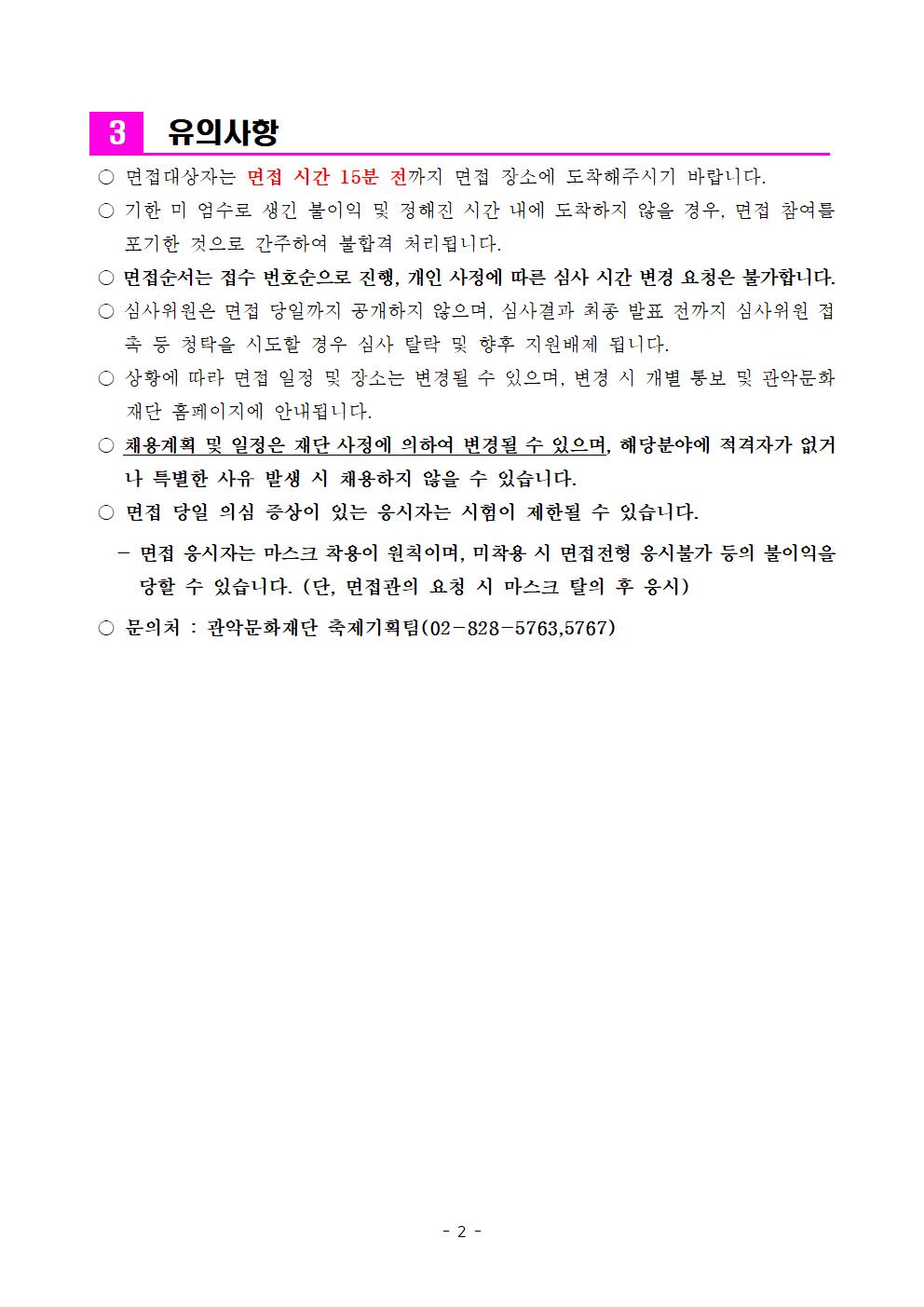 유의사항  면접대상자는 면접 시간 15분 전까지 면접 장소에 도착해주시기 바랍니다.   기한 미 엄수로 생긴 불이익 및 정해진 시간 내에 도착하지 않을 경우,  면접 참여를 포기한 것으로 간주하여 불합격 처리됩니다.   면접순서는 접수 번호순으로 진행, 개인 사정에 따른 심사 시간 변경 요청은 불가합니다.   심사위원은 면접 당일가지 공개하지 않으며, 심사결과 최종 발표 전까지 심사위원 접촉 등 청탁을 시도할 경우 심사 탈락 및 향후 지원배제 됩니다.   상황에 따라 면접 일정 및 장소는 변경될 수 있으며, 변경 시 개별 통보 및 관악문화 재단 홈페이지에 안내됩니다.   채용계획 및 일정은 재단 사정에 의하여 변경될 수 있으며, 해당분야에 적격자가 없거나 특별한 사유 발생 시 채용하지 않을 수 있습니다.  면접 당일 의심 증상이 있는 응시자는 시험이 제한될 수 있습니다.  - 면접 응시자는 마스크 착용이 원칙이며, 미착용 시 면접전형 응시불가 등의 불이익을 당할 수 있습니다.(단, 면접관의 요청 시 마스크 탈의 후 응시)  문의처 : 관악문화재단 축제기획팀(02-828-5763,5767)