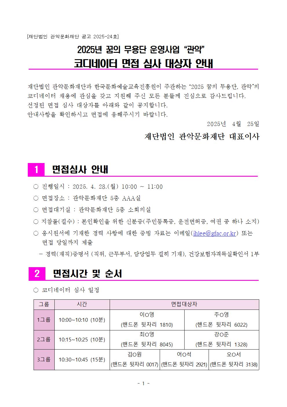 재단법인 관악문화재단 공고 2025-24호  2025년 꿈의 무용단 운영사업 관악  코디네이터 면접 심사 대상자 안내    재단법인 관악문화재단과 한국문화예술교육진흥원이 주관하는 2025 꿈의 무용단, 관악의 코디네이터 채용에 관심을 갖고 지원해 주신 모든 분들께 진심으로 감사드립니다.  선정된 면접 심사 대상자를 아래와 같이 공지합니다. 안내사항을 확인하시고 면접에 응해주시기 바랍니다. 2025년 4월 25일  재단법인 관악문화재단 대표이사   1.면접심사 안내  진행일시 : 2025.4.28(월) 10:00~11:00   면접장소 : 관악문화재단 5층 AAA실   면접대기실 :  관악문화재단 5층 소회의실  지참물(필수) : 본인확인을 위한 신분증(주민등록증, 운전면허증, 여권 중 하나 소지)   응시원서에 기재한 경력 사항에 대한 증빙 자료는 이메일(ihlee@gfac.or.kr)또는 면접 당일까지 제출  -경력(재직) 증명서 (직위, 근무부서, 담당업무 필히 기재), 건강보험자격득실확인서 1부   2.면접시간 및 순서  코디네이터 심사 일정  1그룹 10:00~10:10(10분)  이o영 (핸드폰 뒷자리 1810) 주o영(핸드폰 뒷자리 6022)  2그룹 10:15~10:25(10분) 최o영(핸드폰 뒷자리 8045) 강o준(핸드폰 뒷자리 1328)  3그룹 10:30~10:45(15분)  김o원(핸드폰 뒷자리 0017) 어o석(핸드폰 뒷자리 2921) 오o서(핸드폰 뒷자리 3138)  