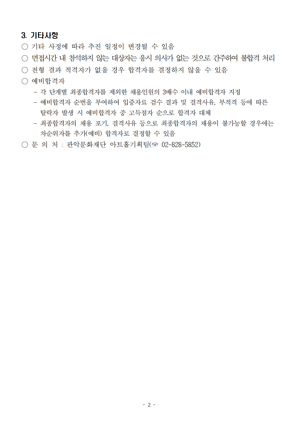 3. 기타사항   기타 사정에 따라 추진 일정이 변경될 수 있음   면접시간 내 참석하지 않는 대상자는 응시 의사가 없는 것으로 간주하여 부합격처리   전형 결과 적격자가 없을 경우 합격자를 결정하지 않을 수 있음   예비합격자 각 단계별 최종합격자를 제외한 채용인원의 3배수 이내 예비합격자 지정  예비합격자 순번ㅇ르 부여하여 입증자료 검수 결과 및 결격사유, 부격젹 등에 따른 탈락자 발생 시 예비합격자 중 고득점자 순으로 합격자 대체   최종합격자의 채용 포기, 결격사유 등으로 최종합격자의 채용이 불가능할 경우에는 차순위자를 추가(예비)합격자로 결정할 수 있음  문의처 : 관악문화재단 아트홀기획팀 02-828-5852