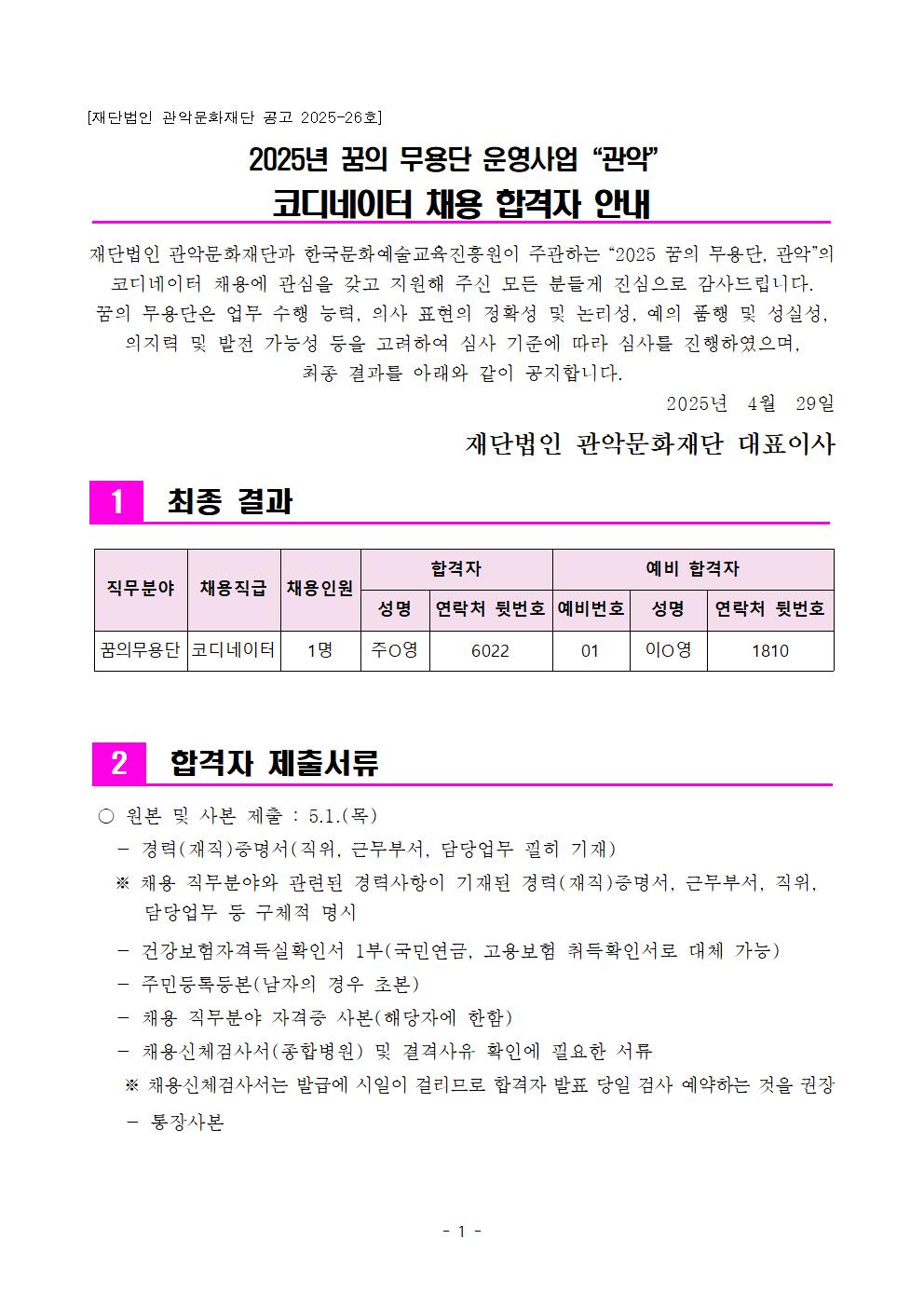 [재단법인 관악문화재단 공고 2025-26호] 2025년 꿈의 무용단 운영사업 "관악" 코디네이터 채용 합격자 안내 재단법인 관악문화재단과 한국문화예술교육진흥원이 주관하는 "2025 꿈의 무용단, 관악의 코디네이터 채용에 관심을 갖고 지원해 주신 모든 분들게 진심으로 감사드립니다. 꿈의 무용단은 업무 수행 능력, 의사 표현의 정확성 및 논리성, 예의 품행 및 성실성, 의지력 및 발전 가능성 등을 고려하여 심사 기준에 따라 심사를 진행하였으며, 최종 결과를 아래와 같이 공지합니다. 2025년 4월 29일 1 최종 결과 재단법인 관악문화재단 대표이사 합격자 예비 합격자 직무분야 채용직급 채용인원 꿈의무용단 코디네이터 1명 6022 성명 연락처 뒷번호 예비번호 주영 성명 연락처 뒷번호 01 이영 1810 2 합격자 제출서류 ○ 원본 및 사본 제출: 5.1.(목) 경력(재직)증명서(직위, 근무부서, 담당업무 필히 기재) ※ 채용 직무분야와 관련된 경력사항이 기재된 경력(재직)증명서, 근무부서, 직위, 담당업무 등 구체적 명시 건강보험자격득실확인서 1부(국민연금, 고용보험 취득확인서로 대체 가능) 주민등록등본(남자의 경우 초본) 채용 직무분야 자격증 사본(해당자에 한함) 채용신체검사서(종합병원) 및 결격사유 확인에 필요한 서류 ※ 채용신체검사서는 발급에 시일이 걸리므로 합격자 발표 당일 검사 예약하는 것을 권장 통장사본