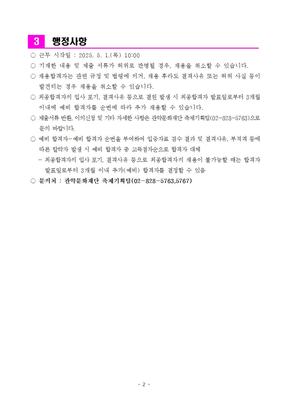 3 행정사항 ○ 근무 시작일: 2025. 5. 1.(목) 10:00 ○기재한 내용 및 제출 서류가 허위로 판명될 경우, 채용을 취소할 수 있습니다. ○채용합격자는 관련 규정 및 법령에 의거, 채용 후라도 결격사유 또는 허위 사실 등이 발견되는 경우 채용을 취소할 수 있습니다. ○ 최종합격자의 입사 포기, 결격사유 등으로 결원 발생 시 최종합격자 발표일로부터 3개월 이내에 예비 합격자를 순번에 따라 추가 채용할 수 있습니다. ○ 제출서류 반환, 이의신청 및 기타 자세한 사항은 관악문화재단 축제기획팀(02-828-5763)으로 문의 바랍니다. ○ 예비 합격자 예비 합격자 순번을 부여하여 입증자료 검수 결과 및 결격사유, 부적격 등에 따른 탈락자 발생 시 예비 합격자 중 고득점자순으로 합격자 대체 -최종합격자의 입사 포기, 결격사유 등으로 최종합격자의 채용이 불가능할 때는 합격자 발표일로부터 3개월 이내 추가(예비) 합격자를 결정할 수 있음 ○문의처: 관악문화재단 축제기획팀(02-828-5763,5767)
