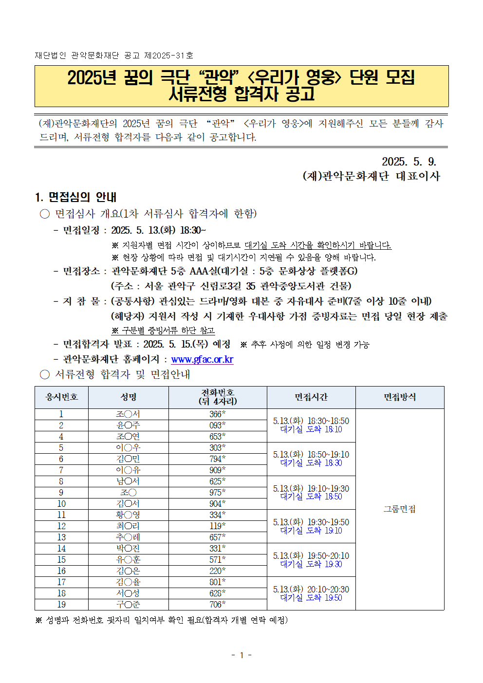 재단법인 관악문화재단 공고 제2025-31호   2025년 꿈의 극단“관악”<우리가 영웅> 단원 모집  서류전형 합격자 공고   (재)관악문화재단의 2025년 꿈의 극단 “관악” <우리가 영웅>에 지원해주신 모든 분들께 감사드리며, 서류전형 합격자를 다음과 같이 공고합니다.    2025. 5. 9.  (재)관악문화재단 대표이사  1. 면접심의 안내  ○ 면접심사 개요(1차 서류심사 합격자에 한함)     - 면접일정 : 2025. 5. 13.(화) 18:30~※ 지원자별 면접 시간이 상이하므로 대기실 도착 시간을 확인하시기 바랍니다.※ 현장 상황에 따라 면접 및 대기시간이 지연될 수 있음을 양해 바랍니다.     - 면접장소 : 관악문화재단 5층 AAA실(대기실 : 5층 문화상상 플랫폼G) (주소 : 서울 관악구 신림로3길 35 관악중앙도서관 건물)     - 지 참 물 : (공통사항) 관심있는 드라마/영화 대본 중 자유대사 준비(7줄 이상 10줄 이내)(해당자) 지원서 작성 시 기재한 우대사항 가점 증빙자료는 면접 당일 현장 제출 ※ 구분별 증빙서류 하단 참고     - 면접합격자 발표 : 2025. 5. 15.(목) 예정  ※ 추후 사정에 의한 일정 변경 가능     - 관악문화재단 홈페이지 : www.gfac.or.kr  ○ 서류전형 합격자 및 면접안내  응시번호 성명 전화번호 (뒤 4자리) 면접시간 면접방식 1 조○서 366* 5.13.(화) 18:30~18:50 대기실 도착 18:10 그룹면접 2 윤○주 093* 4 조○연 653* 5 이○우 303* 5.13.(화) 18:50~19:10 대기실 도착 18:30 6 김○민 794* 7 이○유 909* 8 남○서 625* 5.13.(화) 19:10~19:30 대기실 도착 18:50 9 조○ 975* 10 김○서 904* 11 황○영 334* 5.13.(화) 19:30~19:50 대기실 도착 19:10 12 최○리 119* 13 추○레 657* 14 박○진 331* 5.13.(화) 19:50~20:10 대기실 도착 19:30 15 유○훈 571* 16 김○은 220* 17 김○율 801* 5.13.(화) 20:10~20:30 대기실 도착 19:50 18 서○성 628* 19 구○준 706*   ※ 성명과 전화번호 뒷자리 일치여부 확인 필요(합격자 개별 연락 예정)  ○ 면접방법      ① 자유곡 1곡(무반주)     ② 자유대사 7줄 이상 10줄 이내(장르 상관없이 관심있는 드라마/영화 대본 자유 지참) ※ 예시 별첨 참고     ③ 심사위원 심층면접   ○ 우대사항 가점자 분류별 증빙서류   1) 문화배려 청소년 분류별 증빙서류      - 국민기초생활보장수급자 (제출서류 : 수급자증명서)     - 차상위 계층 (제출서류 : 차상위 본인부담경감증명서)     - 조손가정 (제출서류 : 가족관계증명서)     - 다문화가정 (제출서류 : 가족관계증명서, 혼인관계증명서, 외국인등록증 )     - 한부모 가족 보호대상자 (제출서류 : 한부모가족증명서)     - 장애인 또는 그 자녀 (제출서류 : 장애인 증명서)     - 다자녀가정(2자녀 이상) (제출서류 : 가족관계증명서)     - 보훈대상자 또는 그 자녀 (제출서류 : 국가보훈대상자 확인원)     - 아동복지새설 재원자 (제출서류 : 재원확인증명서)     - 북한이탈주민 또는 그 자녀 (제출서류 : 북한이탈주민등록 확인서 )     - 특수교육 대상자 (제출서류 : 특수교육 대상자 진단평가 결과통지서)     - 소년소녀가장 (제출서류 : 가족관계증명서)     - 도서벽지 거주자 (제출서류 : 재학증명서)     - 학교장 추천자 (제출서류 : 학교장 추천서 및 객관적 증빙자료)     - 자치단체장 추천자 (제출서류 : 자치단체장 추천서 및 객관적 증빙자료)     - 학교 밖 청소년 (제출서류 : 제적 증명서, 미진학 사실확인서, 정원 외 관리증명서, 검정고시 수험표 등)   2) 관악구 거주 청소년     - 관악구 거주자 (제출서류: 주민등록등본)     - 관악구 소재 학교 재학 (제출서류: 재학증명서)  3. 기타사항 ○ 기타 사정에 따라 추진 일정이 변경될 수 있음 ○ 면접시간 내 참석하지 않는 대상자는 응시 의사가 없는 것으로 간주하여 불합격 처리  ○ 전형 결과 적격자가 없을 경우 합격자를 결정하지 않을 수 있음 ○ 예비합격자     - 각 단계별 최종합격자를 제외한 채용인원의 3배수 이내 예비합격자 지정     - 예비합격자 순번을 부여하여 입증자료 검수 결과 및 결격사유, 부적격 등에 따른 탈락자 발생 시 예비합격자 중 고득점자 순으로 합격자 대체     - 최종합격자의 채용 포기, 결격사유 등으로 최종합격자의 채용이 불가능할 경우에는 차순위자를 추가(예비) 합격자로 결정할 수 있음 ○ 문 의 처 : 관악문화재단 아트홀기획팀(☏ 02-828-5852)