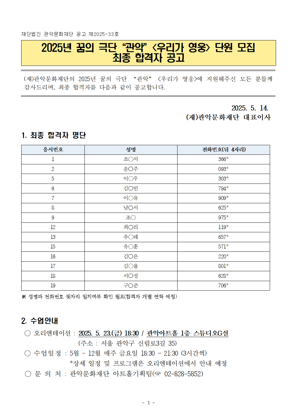 이미지 1: 2025년 꿈의 극단 ‘관악’ ＜우리가 영웅＞ 단원 모집 최종 합격자 공고  상단에 “관악문화재단 공고 제2025-33호”라고 적혀 있음.  바로 아래 노란색 박스 안에 제목: “2025년 꿈의 극단 ‘관악’ ＜우리가 영웅＞ 단원 모집 최종 합격자 공고”  본문: 재단이 지원자들에게 감사 인사를 전하며 최종 합격자 발표를 안내한다는 내용.  날짜: 2025. 5. 14.  서명: (재)관악문화재단 대표이사  1. 최종 합격자 명단 (표)  열 구성: 응시번호 / 성명 / 전화번호(뒷 4자리) 표 내용 요약:  조○서 – 366*  윤○주 – 093*  이○우 – 303*  김○민 – 794*  이○유 – 009*  남○서 – 625*  조○ – 975*  최○리 – 119*  추○태 – 657*  유○훈 – 571*  김○은 – 220*  김○홉 – 801*  서○성 – 628*  박○준 – 706*  하단 주석: 성명과 전화번호 뒷자리 일치 여부 확인 필요(개별 안내 예정)  2. 수업 안내  오리엔테이션: 2025. 5. 23.(금) 18:30 / 관악아트홀 1층 스튜디오G실 주소: 서울 관악구 신림로3길 35  수업 일정: 5~12월 매주 금요일 18:30~21:30 (3시간) 상세 일정은 OT에서 안내 예정  문의: 관악문화재단 아트홀기획팀(☎ 02-828-5852)