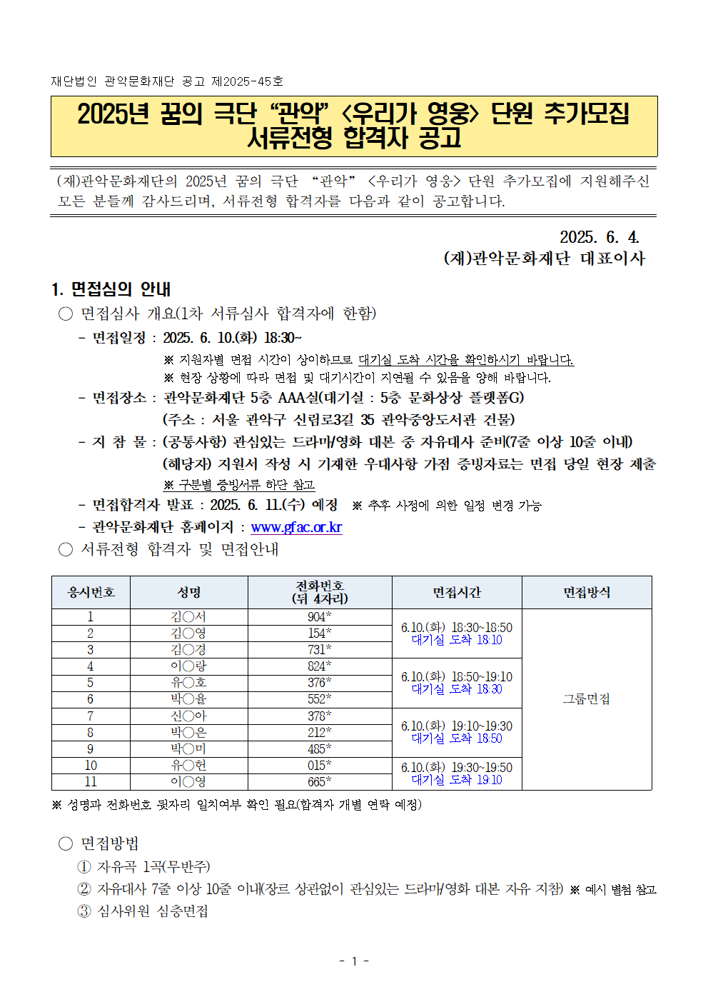 재단법인 관악문화재단 공고 제2025-31호   2025년 꿈의 극단“관악”<우리가 영웅> 단원 모집  서류전형 합격자 공고   (재)관악문화재단의 2025년 꿈의 극단 “관악” <우리가 영웅>에 지원해주신 모든 분들께 감사드리며, 서류전형 합격자를 다음과 같이 공고합니다.    2025. 5. 9.  (재)관악문화재단 대표이사  1. 면접심의 안내  ○ 면접심사 개요(1차 서류심사 합격자에 한함)     - 면접일정 : 2025. 5. 13.(화) 18:30~※ 지원자별 면접 시간이 상이하므로 대기실 도착 시간을 확인하시기 바랍니다.※ 현장 상황에 따라 면접 및 대기시간이 지연될 수 있음을 양해 바랍니다.     - 면접장소 : 관악문화재단 5층 AAA실(대기실 : 5층 문화상상 플랫폼G) (주소 : 서울 관악구 신림로3길 35 관악중앙도서관 건물)     - 지 참 물 : (공통사항) 관심있는 드라마/영화 대본 중 자유대사 준비(7줄 이상 10줄 이내)(해당자) 지원서 작성 시 기재한 우대사항 가점 증빙자료는 면접 당일 현장 제출 ※ 구분별 증빙서류 하단 참고     - 면접합격자 발표 : 2025. 5. 15.(목) 예정  ※ 추후 사정에 의한 일정 변경 가능     - 관악문화재단 홈페이지 : www.gfac.or.kr  ○ 서류전형 합격자 및 면접안내  응시번호 성명 전화번호 (뒤 4자리) 면접시간 면접방식 1 조○서 366* 5.13.(화) 18:30~18:50 대기실 도착 18:10 그룹면접 2 윤○주 093* 4 조○연 653* 5 이○우 303* 5.13.(화) 18:50~19:10 대기실 도착 18:30 6 김○민 794* 7 이○유 909* 8 남○서 625* 5.13.(화) 19:10~19:30 대기실 도착 18:50 9 조○ 975* 10 김○서 904* 11 황○영 334* 5.13.(화) 19:30~19:50 대기실 도착 19:10 12 최○리 119* 13 추○레 657* 14 박○진 331* 5.13.(화) 19:50~20:10 대기실 도착 19:30 15 유○훈 571* 16 김○은 220* 17 김○율 801* 5.13.(화) 20:10~20:30 대기실 도착 19:50 18 서○성 628* 19 구○준 706*   ※ 성명과 전화번호 뒷자리 일치여부 확인 필요(합격자 개별 연락 예정)  ○ 면접방법      ① 자유곡 1곡(무반주)     ② 자유대사 7줄 이상 10줄 이내(장르 상관없이 관심있는 드라마/영화 대본 자유 지참) ※ 예시 별첨 참고     ③ 심사위원 심층면접   ○ 우대사항 가점자 분류별 증빙서류   1) 문화배려 청소년 분류별 증빙서류      - 국민기초생활보장수급자 (제출서류 : 수급자증명서)     - 차상위 계층 (제출서류 : 차상위 본인부담경감증명서)     - 조손가정 (제출서류 : 가족관계증명서)     - 다문화가정 (제출서류 : 가족관계증명서, 혼인관계증명서, 외국인등록증 )     - 한부모 가족 보호대상자 (제출서류 : 한부모가족증명서)     - 장애인 또는 그 자녀 (제출서류 : 장애인 증명서)     - 다자녀가정(2자녀 이상) (제출서류 : 가족관계증명서)     - 보훈대상자 또는 그 자녀 (제출서류 : 국가보훈대상자 확인원)     - 아동복지새설 재원자 (제출서류 : 재원확인증명서)     - 북한이탈주민 또는 그 자녀 (제출서류 : 북한이탈주민등록 확인서 )     - 특수교육 대상자 (제출서류 : 특수교육 대상자 진단평가 결과통지서)     - 소년소녀가장 (제출서류 : 가족관계증명서)     - 도서벽지 거주자 (제출서류 : 재학증명서)     - 학교장 추천자 (제출서류 : 학교장 추천서 및 객관적 증빙자료)     - 자치단체장 추천자 (제출서류 : 자치단체장 추천서 및 객관적 증빙자료)     - 학교 밖 청소년 (제출서류 : 제적 증명서, 미진학 사실확인서, 정원 외 관리증명서, 검정고시 수험표 등)   2) 관악구 거주 청소년     - 관악구 거주자 (제출서류: 주민등록등본)     - 관악구 소재 학교 재학 (제출서류: 재학증명서)  3. 기타사항 ○ 기타 사정에 따라 추진 일정이 변경될 수 있음 ○ 면접시간 내 참석하지 않는 대상자는 응시 의사가 없는 것으로 간주하여 불합격 처리  ○ 전형 결과 적격자가 없을 경우 합격자를 결정하지 않을 수 있음 ○ 예비합격자     - 각 단계별 최종합격자를 제외한 채용인원의 3배수 이내 예비합격자 지정     - 예비합격자 순번을 부여하여 입증자료 검수 결과 및 결격사유, 부적격 등에 따른 탈락자 발생 시 예비합격자 중 고득점자 순으로 합격자 대체     - 최종합격자의 채용 포기, 결격사유 등으로 최종합격자의 채용이 불가능할 경우에는 차순위자를 추가(예비) 합격자로 결정할 수 있음 ○ 문 의 처 : 관악문화재단 아트홀기획팀(☏ 02-828-5852)