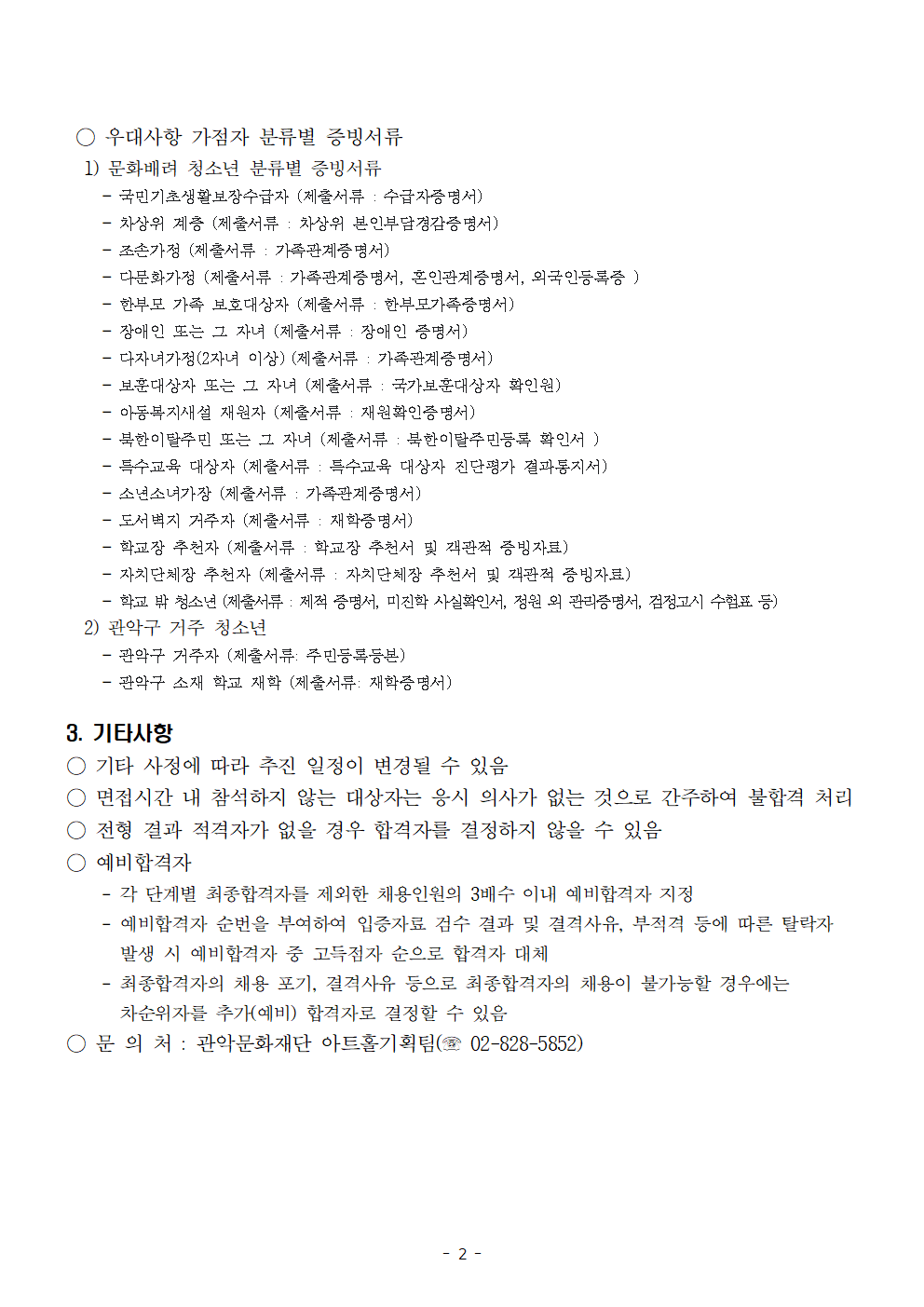 ○ 우대사항 가점자 분류별 증빙서류 1) 문화배려 청소년 분류별 증빙서류  국민기초생활보장수급자 (제출서류: 수급자증명서)  차상위 계층 (제출서류: 차상위 본인부담경감증명서)  조손가정 (제출서류: 가족관계증명서)  다문화가정 (제출서류: 가족관계증명서, 본인과계증명서, 외국인등록증)  학교 밖 청소년 (제출서류: 학교 밖 청소년 증명서, 학교밖청소년지원센터 발급 서류 등)  장애인 또는 그 자녀 (제출서류: 장애인 증명서)  다자녀가정(2자녀 이상) (제출서류: 가족관계증명서)  국가보훈대상자 또는 그 자녀 (제출서류: 국가보훈대상자 확인원)  아동복지시설 재원자 (제출서류: 재원확인증명서)  북한이탈주민 또는 그 자녀 (제출서류: 북한이탈주민등록 확인서)  특수교육 대상자 (제출서류: 특수교육 대상자 진단평가 결과통지서)  도서벽지 거주자 (제출서류: 재학증명서)  학교장 추천자 (제출서류: 학교장 추천서 및 진학관련 증빙자료)  한부모가족 자녀 (제출서류: 가족관계증명서, 한부모가족증명서)  학교 밖 청소년 (제출서류 예시: 재직증명서, 미진학 사실확인서, 정원 외 관리증명서, 검정고시 수험표 등)  2) 관악구 거주 청소년  관악구 거주자 (제출서류: 주민등록등본)  관악구 소재 학교 재학 (제출서류: 재학증명서)  3. 기타사항  ○ 기타 사정에 따라 추진 일정이 변경될 수 있음  ○ 면접시간 내 참석하지 않는 대상자는 응시 의사가 없는 것으로 간주하여 불합격 처리  ○ 전형 결과 적격자가 없을 경우 합격자를 결정하지 않을 수 있음  ○ 예비합격자  각 단체별 최종합격자를 제외한 채용인원의 3배수 이내 예비합격자 지정  예비합격자 순번을 부여하여 입증자료 검수 결과 및 결격사유·부적격 등에 따른 탈락자 발생 시 예비합격자 중 고득점자 순으로 합격자 대체  최종합격자의 채용 포기, 결격사유 등으로 최종합격자의 채용이 불가능한 경우에는 차순위자를 추가(예비) 합격자로 결정할 수 있음  ○ 문의처 관악문화재단 아트홀기획팀 (☎ 02-828-5852)